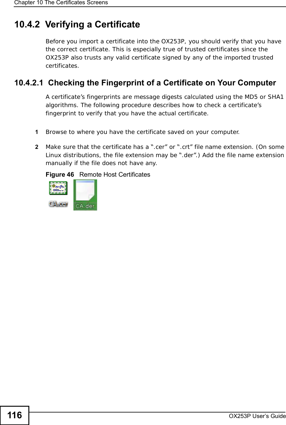 Chapter 10The Certificates ScreensOX253P User’s Guide11610.4.2  Verifying a CertificateBefore you import a certificate into the OX253P, you should verify that you have the correct certificate. This is especially true of trusted certificates since the OX253P also trusts any valid certificate signed by any of the imported trusted certificates.10.4.2.1  Checking the Fingerprint of a Certificate on Your ComputerA certificate’s fingerprints are message digests calculated using the MD5 or SHA1 algorithms. The following procedure describes how to check a certificate’s fingerprint to verify that you have the actual certificate. 1Browse to where you have the certificate saved on your computer. 2Make sure that the certificate has a “.cer” or “.crt” file name extension. (On some Linux distributions, the file extension may be “.der”.) Add the file name extension manually if the file does not have any.Figure 46   Remote Host Certificates