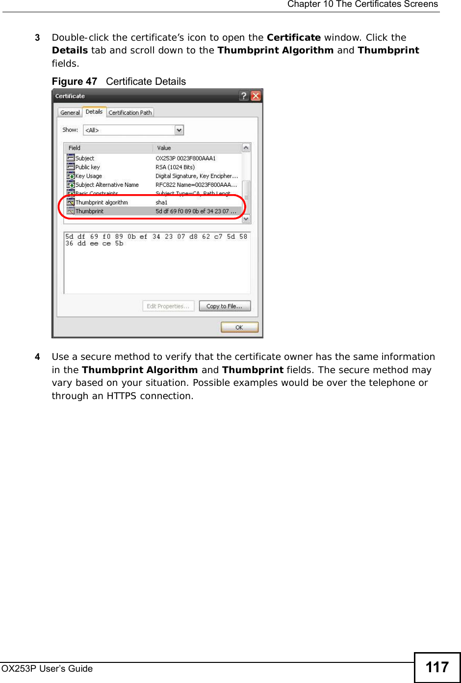 Chapter 10The Certificates ScreensOX253P User’s Guide 1173Double-click the certificate’s icon to open the Certificate window. Click the Details tab and scroll down to the Thumbprint Algorithm and Thumbprintfields.Figure 47   Certificate Details 4Use a secure method to verify that the certificate owner has the same information in the Thumbprint Algorithm and Thumbprint fields. The secure method may vary based on your situation. Possible examples would be over the telephone or through an HTTPS connection. 