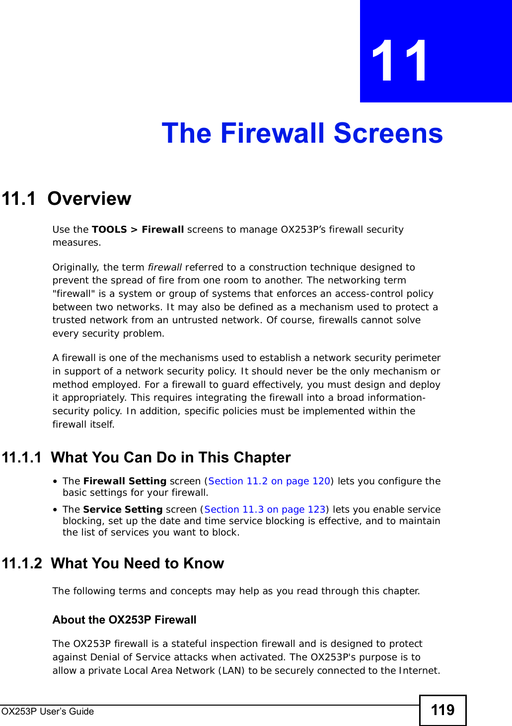 OX253P User’s Guide 119CHAPTER 11 The Firewall Screens11.1  OverviewUse the TOOLS &gt; Firewall screens to manage OX253P’s firewall security measures.Originally, the term firewall referred to a construction technique designed to prevent the spread of fire from one room to another. The networking term &quot;firewall&quot; is a system or group of systems that enforces an access-control policy between two networks. It may also be defined as a mechanism used to protect a trusted network from an untrusted network. Of course, firewalls cannot solve every security problem.A firewall is one of the mechanisms used to establish a network security perimeter in support of a network security policy. It should never be the only mechanism or method employed. For a firewall to guard effectively, you must design and deploy it appropriately. This requires integrating the firewall into a broad information-security policy. In addition, specific policies must be implemented within the firewall itself.11.1.1  What You Can Do in This Chapter•The Firewall Setting screen (Section 11.2 on page 120) lets you configure the basic settings for your firewall.•The Service Setting screen (Section 11.3 on page 123) lets you enable service blocking, set up the date and time service blocking is effective, and to maintain the list of services you want to block.11.1.2  What You Need to KnowThe following terms and concepts may help as you read through this chapter.About the OX253P FirewallThe OX253P firewall is a stateful inspection firewall and is designed to protect against Denial of Service attacks when activated. The OX253P&apos;s purpose is to allow a private Local Area Network (LAN) to be securely connected to the Internet. 