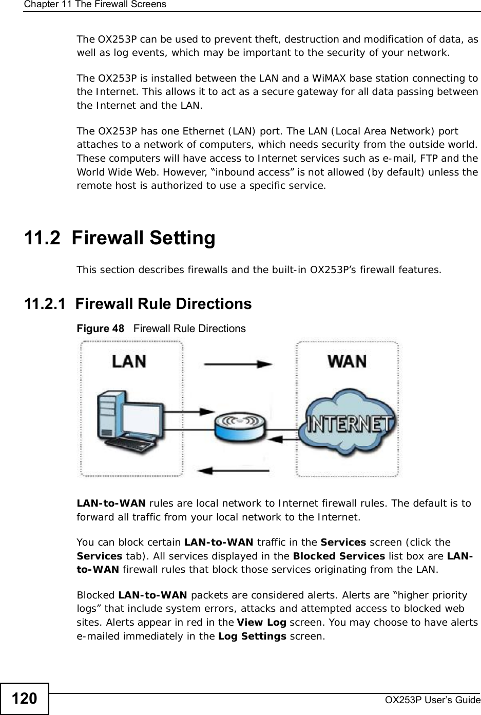 Chapter 11The Firewall ScreensOX253P User’s Guide120The OX253P can be used to prevent theft, destruction and modification of data, as well as log events, which may be important to the security of your network. The OX253P is installed between the LAN and a WiMAX base station connecting to the Internet. This allows it to act as a secure gateway for all data passing between the Internet and the LAN.The OX253P has one Ethernet (LAN) port. The LAN (Local Area Network) port attaches to a network of computers, which needs security from the outside world. These computers will have access to Internet services such as e-mail, FTP and the World Wide Web. However, “inbound access” is not allowed (by default) unless the remote host is authorized to use a specific service.11.2  Firewall SettingThis section describes firewalls and the built-in OX253P’s firewall features.11.2.1  Firewall Rule DirectionsFigure 48   Firewall Rule DirectionsLAN-to-WAN rules are local network to Internet firewall rules. The default is to forward all traffic from your local network to the Internet. You can block certain LAN-to-WAN traffic in the Services screen (click the Services tab). All services displayed in the Blocked Services list box are LAN-to-WAN firewall rules that block those services originating from the LAN. Blocked LAN-to-WAN packets are considered alerts. Alerts are “higher priority logs” that include system errors, attacks and attempted access to blocked web sites. Alerts appear in red in the View Log screen. You may choose to have alerts e-mailed immediately in the Log Settings screen.