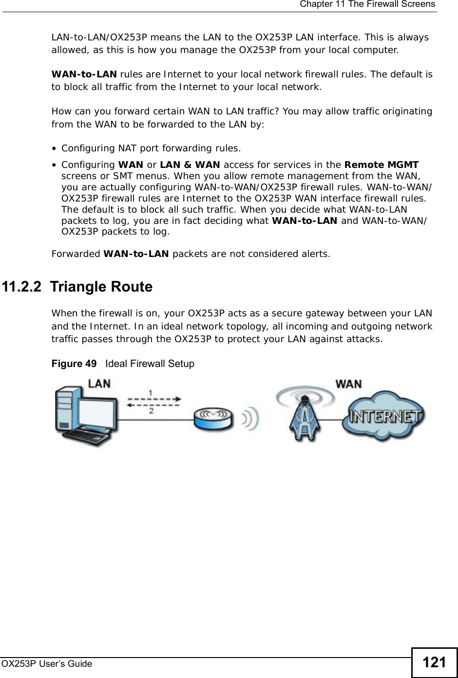  Chapter 11The Firewall ScreensOX253P User’s Guide 121LAN-to-LAN/OX253P means the LAN to the OX253P LAN interface. This is always allowed, as this is how you manage the OX253P from your local computer.WAN-to-LAN rules are Internet to your local network firewall rules. The default is to block all traffic from the Internet to your local network. How can you forward certain WAN to LAN traffic? You may allow traffic originating from the WAN to be forwarded to the LAN by:•Configuring NAT port forwarding rules.•Configuring WAN or LAN &amp; WAN access for services in the Remote MGMTscreens or SMT menus. When you allow remote management from the WAN, you are actually configuring WAN-to-WAN/OX253P firewall rules. WAN-to-WAN/OX253P firewall rules are Internet to the OX253P WAN interface firewall rules. The default is to block all such traffic. When you decide what WAN-to-LAN packets to log, you are in fact deciding what WAN-to-LAN and WAN-to-WAN/OX253P packets to log. Forwarded WAN-to-LAN packets are not considered alerts.11.2.2  Triangle RouteWhen the firewall is on, your OX253P acts as a secure gateway between your LAN and the Internet. In an ideal network topology, all incoming and outgoing network traffic passes through the OX253P to protect your LAN against attacks.Figure 49   Ideal Firewall Setup