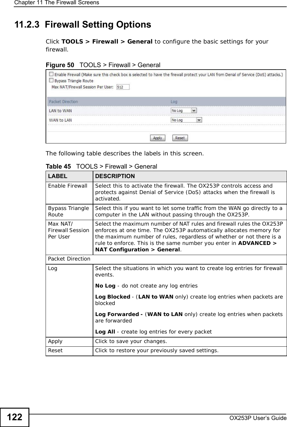 Chapter 11The Firewall ScreensOX253P User’s Guide12211.2.3  Firewall Setting OptionsClick TOOLS &gt; Firewall &gt; General to configure the basic settings for your firewall.Figure 50   TOOLS &gt; Firewall &gt; GeneralThe following table describes the labels in this screen. Table 45   TOOLS &gt; Firewall &gt; GeneralLABEL DESCRIPTIONEnable Firewall Select this to activate the firewall. The OX253P controls access and protects against Denial of Service (DoS) attacks when the firewall is activated.Bypass Triangle Route Select this if you want to let some traffic from the WAN go directly to a computer in the LAN without passing through the OX253P.Max NAT/Firewall Session Per UserSelect the maximum number of NAT rules and firewall rules the OX253P enforces at one time. The OX253P automatically allocates memory for the maximum number of rules, regardless of whether or not there is a rule to enforce. This is the same number you enter in ADVANCED &gt; NAT Configuration &gt; General.Packet DirectionLog Select the situations in which you want to create log entries for firewall events.No Log - do not create any log entriesLog Blocked - (LAN to WAN only) create log entries when packets are blockedLog Forwarded - (WAN to LAN only) create log entries when packets are forwardedLog All - create log entries for every packetApply Click to save your changes.Reset Click to restore your previously saved settings.