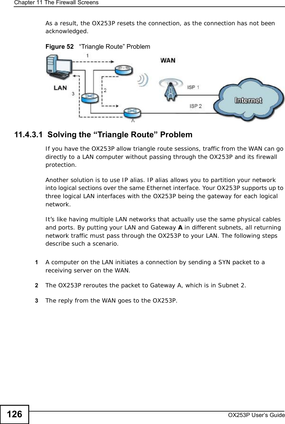 Chapter 11The Firewall ScreensOX253P User’s Guide126As a result, the OX253P resets the connection, as the connection has not been acknowledged.Figure 52   “Triangle Route” Problem11.4.3.1  Solving the “Triangle Route” ProblemIf you have the OX253P allow triangle route sessions, traffic from the WAN can go directly to a LAN computer without passing through the OX253P and its firewall protection. Another solution is to use IP alias. IP alias allows you to partition your network into logical sections over the same Ethernet interface. Your OX253P supports up to three logical LAN interfaces with the OX253P being the gateway for each logical network. It’s like having multiple LAN networks that actually use the same physical cables and ports. By putting your LAN and Gateway A in different subnets, all returning network traffic must pass through the OX253P to your LAN. The following steps describe such a scenario.1A computer on the LAN initiates a connection by sending a SYN packet to a receiving server on the WAN. 2The OX253Preroutes the packet to Gateway A, which is in Subnet 2. 3The reply from the WAN goes to the OX253P. 