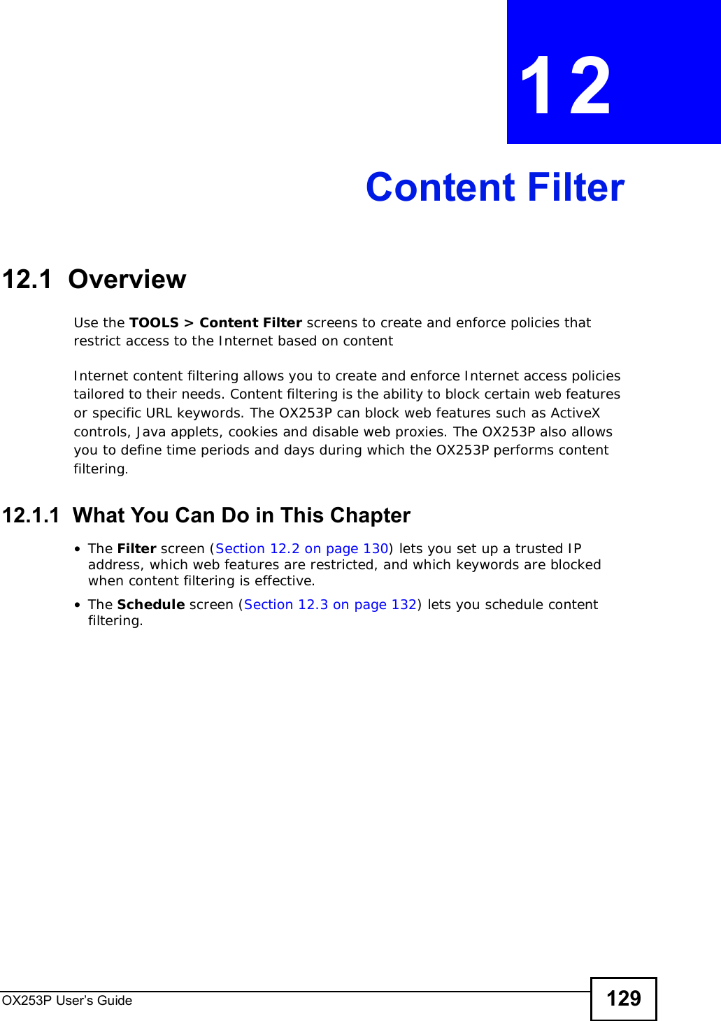 OX253P User’s Guide 129CHAPTER 12Content Filter12.1  OverviewUse the TOOLS &gt; Content Filter screens to create and enforce policies that restrict access to the Internet based on contentInternet content filtering allows you to create and enforce Internet access policies tailored to their needs. Content filtering is the ability to block certain web features or specific URL keywords. The OX253P can block web features such as ActiveX controls, Java applets, cookies and disable web proxies. The OX253P also allows you to define time periods and days during which the OX253P performs content filtering.12.1.1  What You Can Do in This Chapter•The Filter screen (Section 12.2 on page 130) lets you set up a trusted IP address, which web features are restricted, and which keywords are blocked when content filtering is effective.•The Schedule screen (Section 12.3 on page 132) lets you schedule content filtering.