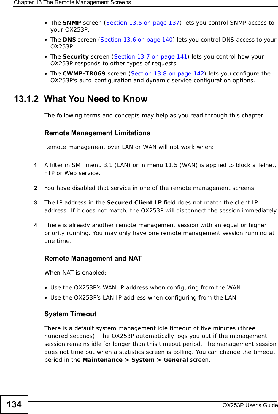 Chapter 13The Remote Management ScreensOX253P User’s Guide134•The SNMP screen (Section 13.5 on page 137) lets you control SNMP access to your OX253P.•The DNS screen (Section 13.6 on page 140) lets you control DNS access to your OX253P.•The Security screen (Section 13.7 on page 141) lets you control how your OX253P responds to other types of requests.•The CWMP-TR069 screen (Section 13.8 on page 142) lets you configure the OX253P’s auto-configuration and dynamic service configuration options.13.1.2  What You Need to KnowThe following terms and concepts may help as you read through this chapter.Remote Management LimitationsRemote management over LAN or WAN will not work when:1A filter in SMT menu 3.1 (LAN) or in menu 11.5 (WAN) is applied to block a Telnet, FTP or Web service. 2You have disabled that service in one of the remote management screens.3The IP address in the Secured Client IP field does not match the client IP address. If it does not match, the OX253P will disconnect the session immediately.4There is already another remote management session with an equal or higher priority running. You may only have one remote management session running at one time.Remote Management and NATWhen NAT is enabled:•Use the OX253P’s WAN IP address when configuring from the WAN. •Use the OX253P’s LAN IP address when configuring from the LAN.System TimeoutThere is a default system management idle timeout of five minutes (three hundred seconds). The OX253P automatically logs you out if the management session remains idle for longer than this timeout period. The management session does not time out when a statistics screen is polling. You can change the timeout period in the Maintenance &gt; System &gt; General screen.