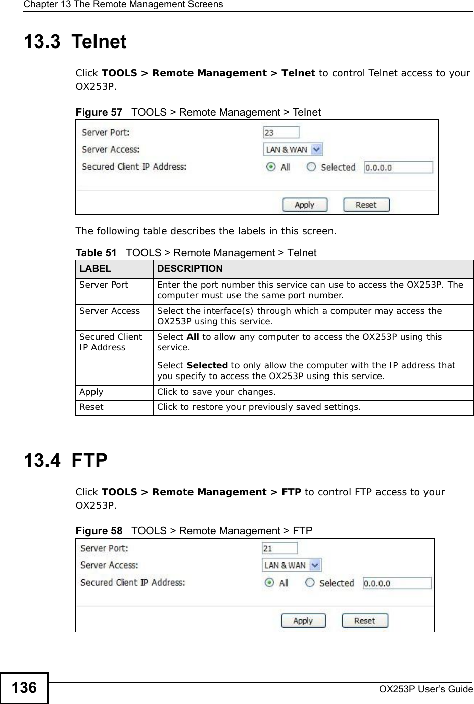 Chapter 13The Remote Management ScreensOX253P User’s Guide13613.3  TelnetClick TOOLS &gt; Remote Management &gt; Telnet to control Telnet access to your OX253P.Figure 57   TOOLS &gt; Remote Management &gt; TelnetThe following table describes the labels in this screen.13.4  FTPClick TOOLS &gt; Remote Management &gt; FTP to control FTP access to your OX253P.Figure 58   TOOLS &gt; Remote Management &gt; FTPTable 51   TOOLS &gt; Remote Management &gt; TelnetLABEL DESCRIPTIONServer Port Enter the port number this service can use to access the OX253P. The computer must use the same port number.Server Access Select the interface(s) through which a computer may access the OX253P using this service.Secured Client IP Address Select All to allow any computer to access the OX253P using this service.Select Selected to only allow the computer with the IP address that you specify to access the OX253P using this service.Apply Click to save your changes.Reset Click to restore your previously saved settings.