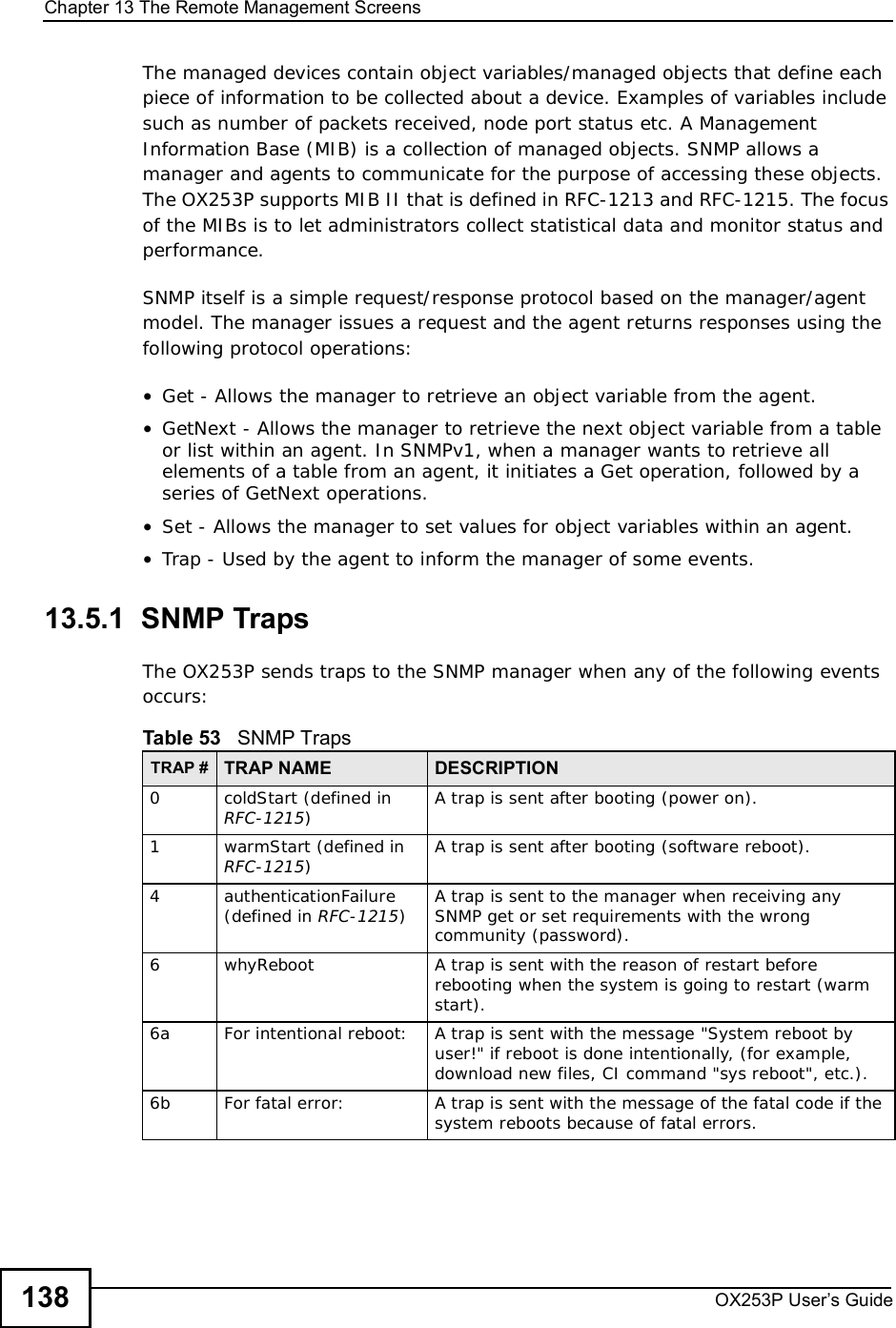 Chapter 13The Remote Management ScreensOX253P User’s Guide138The managed devices contain object variables/managed objects that define each piece of information to be collected about a device. Examples of variables include such as number of packets received, node port status etc. A Management Information Base (MIB) is a collection of managed objects. SNMP allows a manager and agents to communicate for the purpose of accessing these objects. The OX253P supports MIB II that is defined in RFC-1213 and RFC-1215. The focus of the MIBs is to let administrators collect statistical data and monitor status and performance.SNMP itself is a simple request/response protocol based on the manager/agent model. The manager issues a request and the agent returns responses using the following protocol operations: •Get - Allows the manager to retrieve an object variable from the agent. •GetNext - Allows the manager to retrieve the next object variable from a table or list within an agent. In SNMPv1, when a manager wants to retrieve all elements of a table from an agent, it initiates a Get operation, followed by a series of GetNext operations. •Set - Allows the manager to set values for object variables within an agent. •Trap - Used by the agent to inform the manager of some events.13.5.1  SNMP TrapsThe OX253P sends traps to the SNMP manager when any of the following events occurs:          Table 53   SNMP TrapsTRAP # TRAP NAME DESCRIPTION0coldStart (defined in RFC-1215)A trap is sent after booting (power on).1warmStart (defined in RFC-1215)A trap is sent after booting (software reboot).4authenticationFailure (defined in RFC-1215)A trap is sent to the manager when receiving any SNMP get or set requirements with the wrong community (password).6whyReboot A trap is sent with the reason of restart before rebooting when the system is going to restart (warm start).6a For intentional reboot: A trap is sent with the message &quot;System reboot by user!&quot; if reboot is done intentionally, (for example, download new files, CI command &quot;sys reboot&quot;, etc.).6b For fatal error:  A trap is sent with the message of the fatal code if the system reboots because of fatal errors.