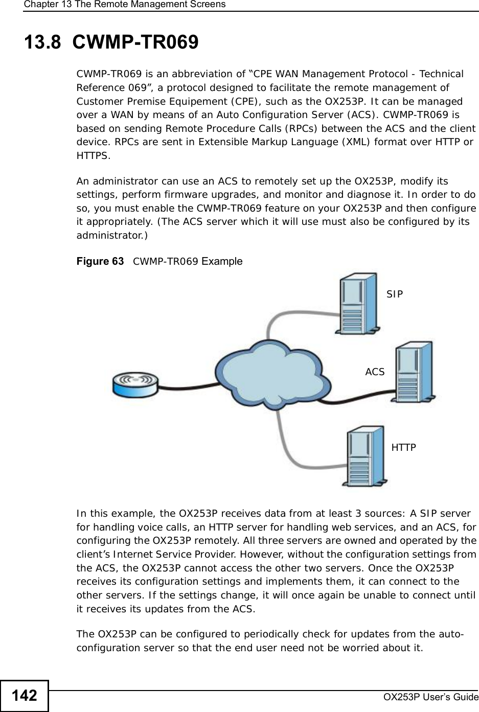 Chapter 13The Remote Management ScreensOX253P User’s Guide14213.8  CWMP-TR069CWMP-TR069 is an abbreviation of “CPE WAN Management Protocol - Technical Reference 069”, a protocol designed to facilitate the remote management of Customer Premise Equipement (CPE), such as the OX253P. It can be managed over a WAN by means of an Auto Configuration Server (ACS). CWMP-TR069 is based on sending Remote Procedure Calls (RPCs) between the ACS and the client device. RPCs are sent in Extensible Markup Language (XML) format over HTTP or HTTPS.An administrator can use an ACS to remotely set up the OX253P, modify its settings, perform firmware upgrades, and monitor and diagnose it. In order to do so, you must enable the CWMP-TR069 feature on your OX253P and then configure it appropriately. (The ACS server which it will use must also be configured by its administrator.)Figure 63   CWMP-TR069 ExampleIn this example, the OX253P receives data from at least 3 sources: A SIP server for handling voice calls, an HTTP server for handling web services, and an ACS, for configuring the OX253P remotely. All three servers are owned and operated by the client’s Internet Service Provider. However, without the configuration settings from the ACS, the OX253P cannot access the other two servers. Once the OX253P receives its configuration settings and implements them, it can connect to the other servers. If the settings change, it will once again be unable to connect until it receives its updates from the ACS.The OX253P can be configured to periodically check for updates from the auto-configuration server so that the end user need not be worried about it.SIPACSHTTP