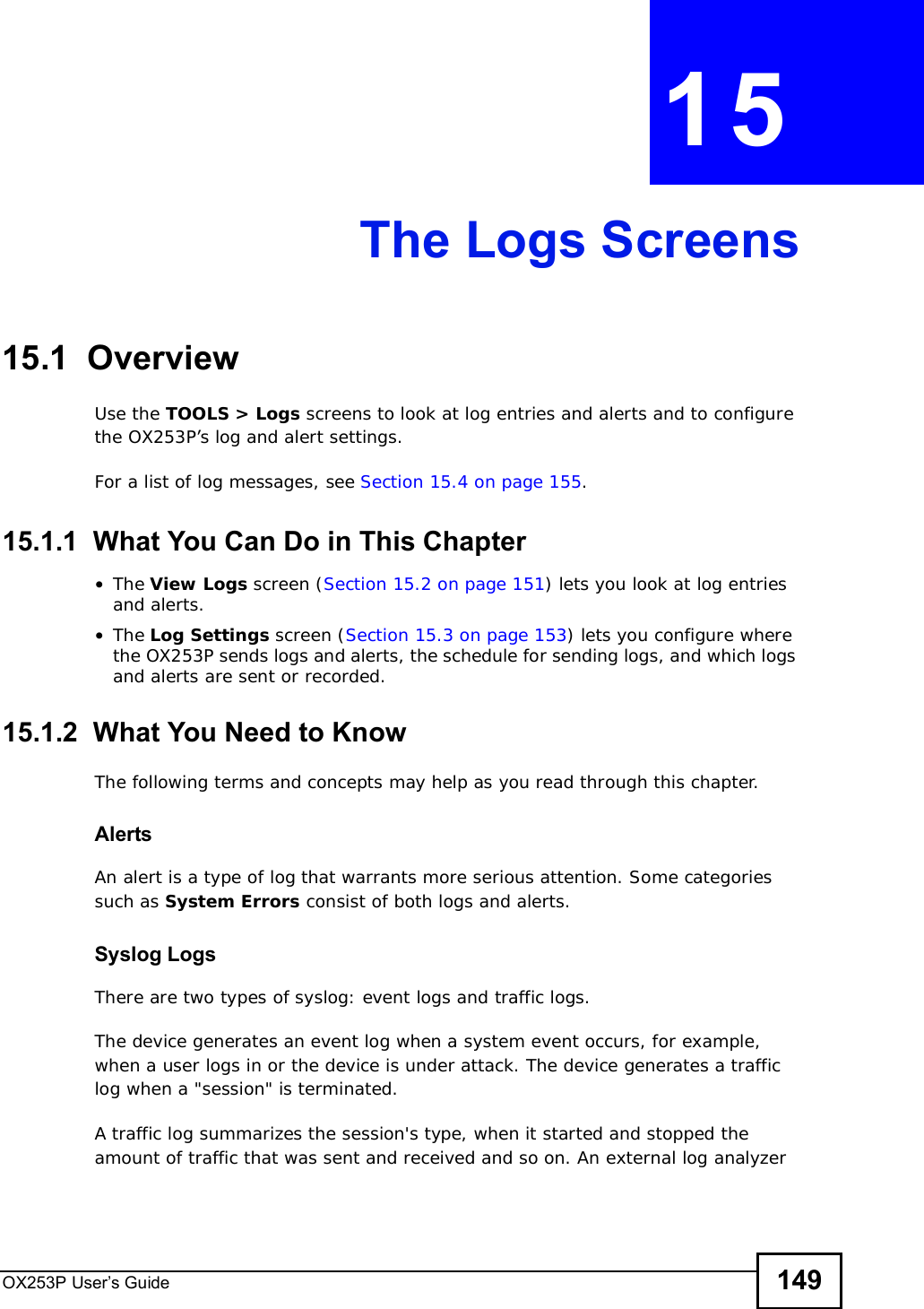 OX253P User’s Guide 149CHAPTER 15The Logs Screens15.1  OverviewUse the TOOLS &gt; Logs screens to look at log entries and alerts and to configure the OX253P’s log and alert settings.For a list of log messages, see Section 15.4 on page 155.15.1.1  What You Can Do in This Chapter•The View Logs screen (Section 15.2 on page 151) lets you look at log entries and alerts.•The Log Settings screen (Section 15.3 on page 153) lets you configure where the OX253P sends logs and alerts, the schedule for sending logs, and which logs and alerts are sent or recorded.15.1.2  What You Need to KnowThe following terms and concepts may help as you read through this chapter.AlertsAn alert is a type of log that warrants more serious attention. Some categories such as System Errors consist of both logs and alerts.Syslog LogsThere are two types of syslog: event logs and traffic logs. The device generates an event log when a system event occurs, for example, when a user logs in or the device is under attack. The device generates a traffic log when a &quot;session&quot; is terminated. A traffic log summarizes the session&apos;s type, when it started and stopped the amount of traffic that was sent and received and so on. An external log analyzer 