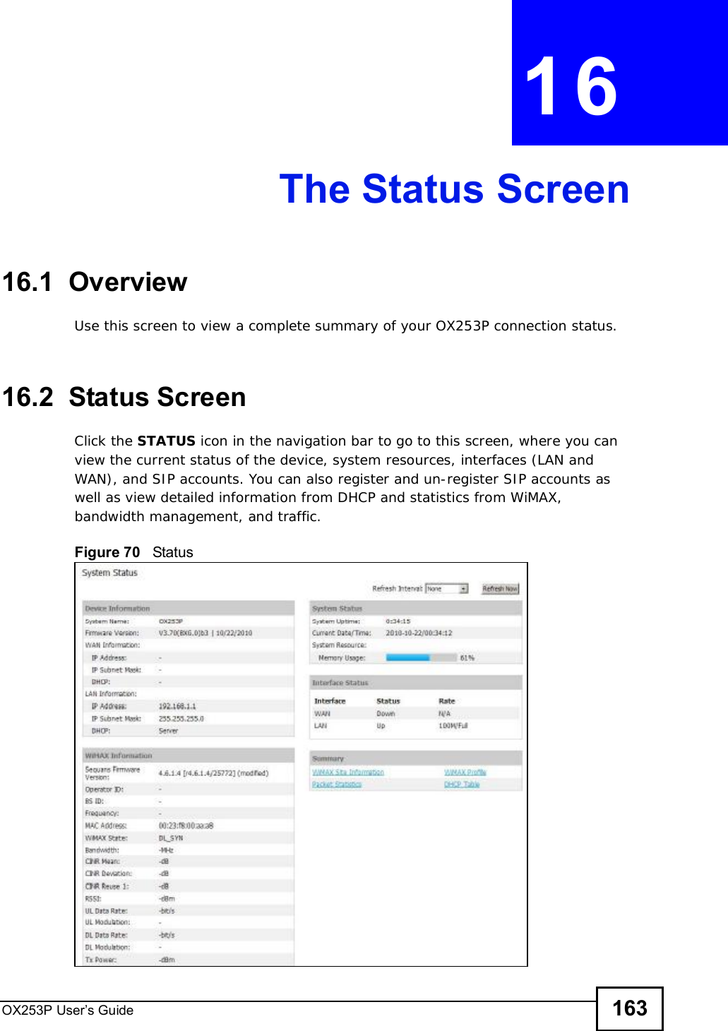 OX253P User’s Guide 163CHAPTER 16The Status Screen16.1  OverviewUse this screen to view a complete summary of your OX253P connection status.16.2  Status ScreenClick the STATUS icon in the navigation bar to go to this screen, where you can view the current status of the device, system resources, interfaces (LAN and WAN), and SIP accounts. You can also register and un-register SIP accounts as well as view detailed information from DHCP and statistics from WiMAX, bandwidth management, and traffic.Figure 70   Status
