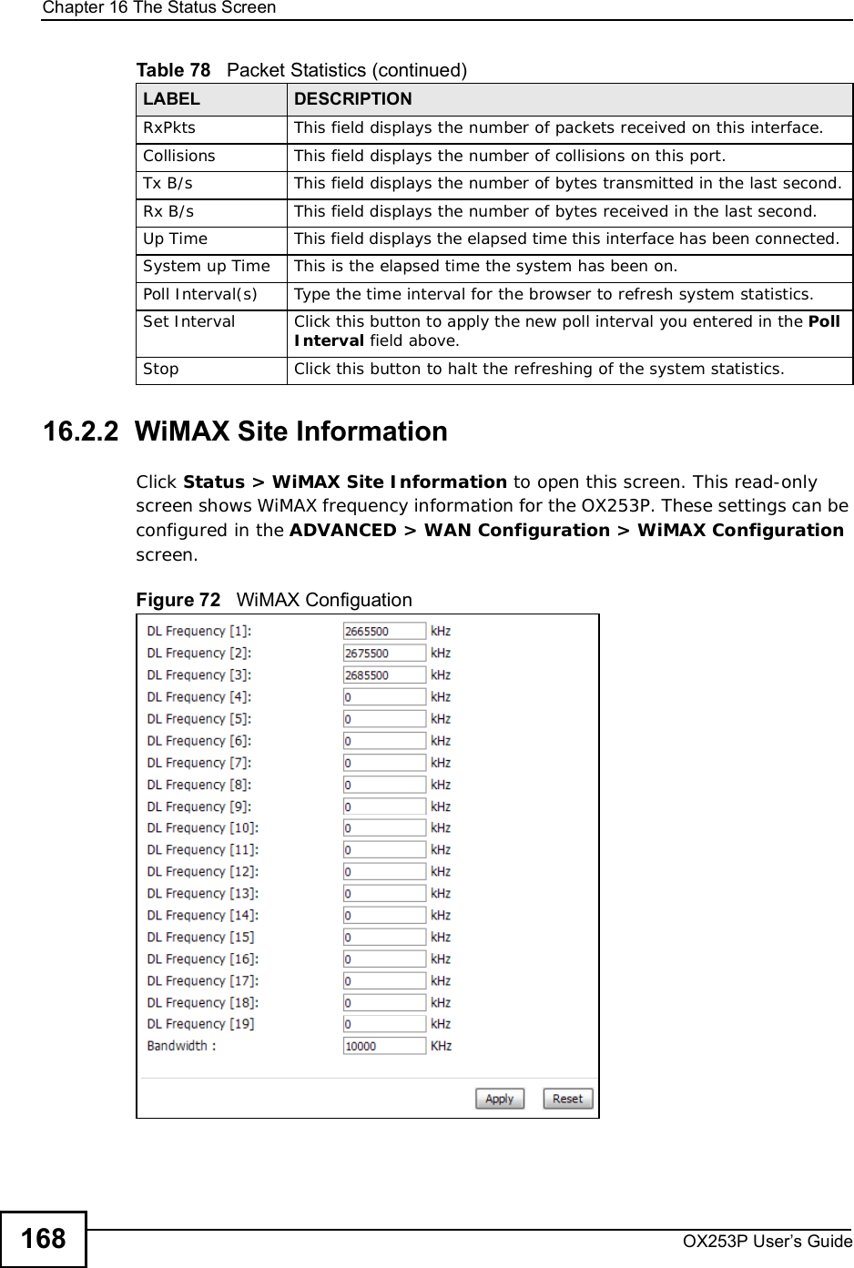 Chapter 16The Status ScreenOX253P User’s Guide16816.2.2  WiMAX Site InformationClick Status &gt; WiMAX Site Information to open this screen. This read-only screen shows WiMAX frequency information for the OX253P. These settings can be configured in the ADVANCED &gt; WAN Configuration &gt; WiMAX Configuration screen.Figure 72   WiMAX Configuation RxPkts  This field displays the number of packets received on this interface.Collisions This field displays the number of collisions on this port.Tx B/s  This field displays the number of bytes transmitted in the last second.Rx B/s This field displays the number of bytes received in the last second.Up Time  This field displays the elapsed time this interface has been connected. System up Time This is the elapsed time the system has been on.Poll Interval(s) Type the time interval for the browser to refresh system statistics.Set Interval Click this button to apply the new poll interval you entered in the PollInterval field above.Stop Click this button to halt the refreshing of the system statistics.Table 78   Packet Statistics (continued)LABEL DESCRIPTION