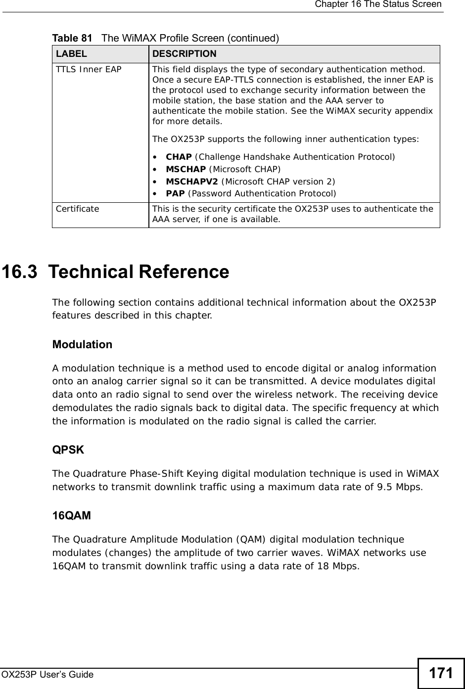  Chapter 16The Status ScreenOX253P User’s Guide 17116.3  Technical ReferenceThe following section contains additional technical information about the OX253P features described in this chapter.ModulationA modulation technique is a method used to encode digital or analog information onto an analog carrier signal so it can be transmitted. A device modulates digital data onto an radio signal to send over the wireless network. The receiving device demodulates the radio signals back to digital data. The specific frequency at which the information is modulated on the radio signal is called the carrier.QPSKThe Quadrature Phase-Shift Keying digital modulation technique is used in WiMAX networks to transmit downlink traffic using a maximum data rate of 9.5 Mbps.16QAMThe Quadrature Amplitude Modulation (QAM) digital modulation technique modulates (changes) the amplitude of two carrier waves. WiMAX networks use 16QAM to transmit downlink traffic using a data rate of 18 Mbps.TTLS Inner EAPThis field displays the type of secondary authentication method. Once a secure EAP-TTLS connection is established, the inner EAP is the protocol used to exchange security information between the mobile station, the base station and the AAA server to authenticate the mobile station. See the WiMAX security appendix for more details.The OX253P supports the following inner authentication types:•CHAP (Challenge Handshake Authentication Protocol)•MSCHAP (Microsoft CHAP)•MSCHAPV2 (Microsoft CHAP version 2)•PAP (Password Authentication Protocol)CertificateThis is the security certificate the OX253P uses to authenticate the AAA server, if one is available.Table 81   The WiMAX Profile Screen (continued)LABEL DESCRIPTION