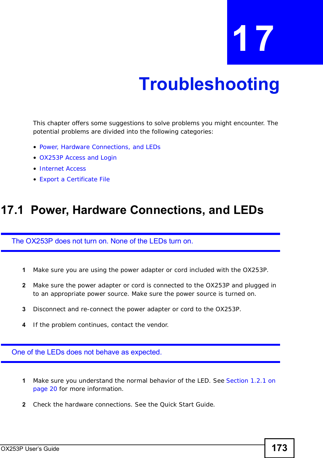 OX253P User’s Guide 173CHAPTER 17TroubleshootingThis chapter offers some suggestions to solve problems you might encounter. The potential problems are divided into the following categories:•Power, Hardware Connections, and LEDs•OX253P Access and Login•Internet Access•Export a Certificate File17.1  Power, Hardware Connections, and LEDsThe OX253P does not turn on. None of the LEDs turn on.1Make sure you are using the power adapter or cord included with the OX253P.2Make sure the power adapter or cord is connected to the OX253P and plugged in to an appropriate power source. Make sure the power source is turned on.3Disconnect and re-connect the power adapter or cord to the OX253P.4If the problem continues, contact the vendor.One of the LEDs does not behave as expected.1Make sure you understand the normal behavior of the LED. See Section 1.2.1 on page 20 for more information.2Check the hardware connections. See the Quick Start Guide.