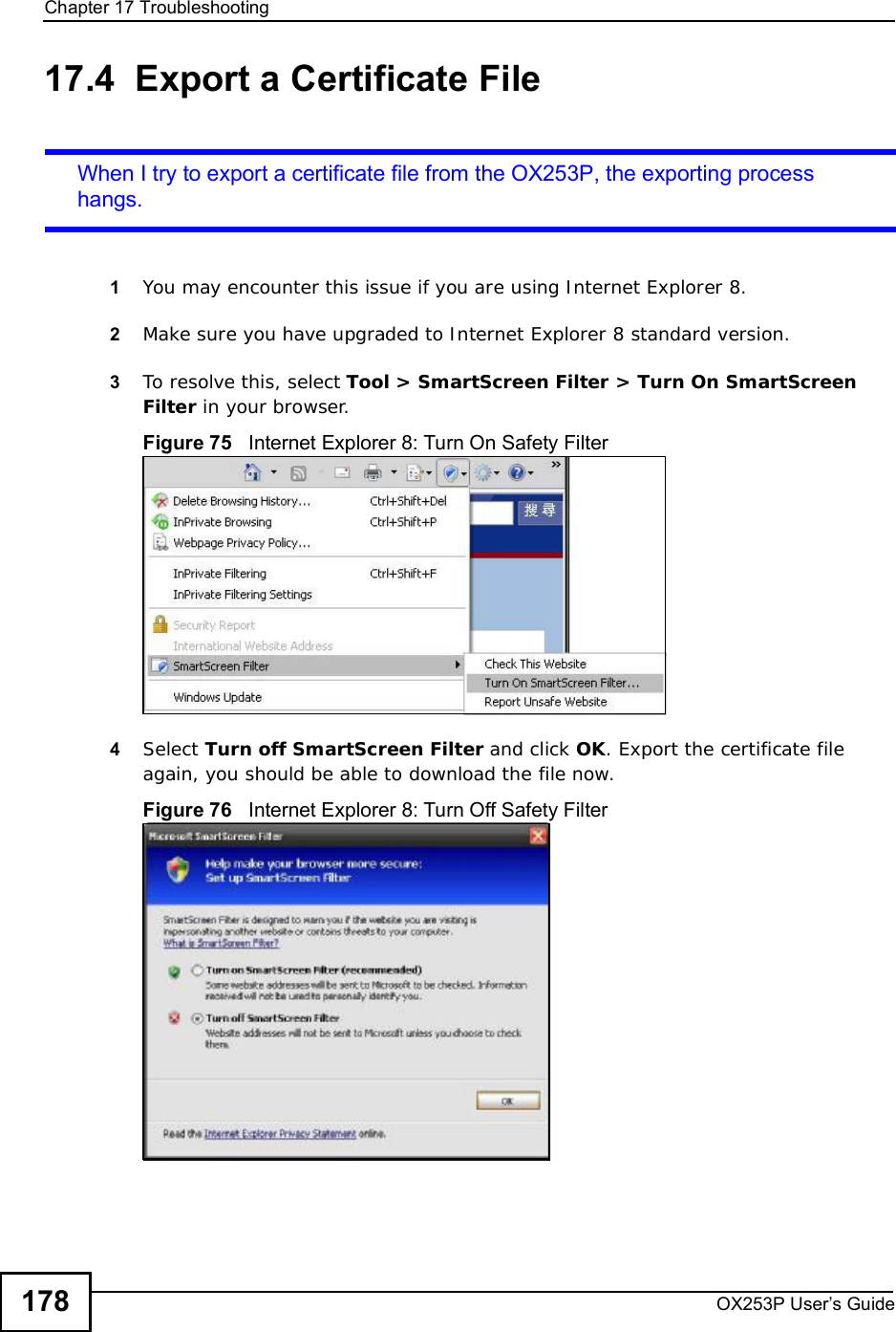 Chapter 17TroubleshootingOX253P User’s Guide17817.4  Export a Certificate FileWhen I try to export a certificate file from the OX253P, the exporting process hangs.1You may encounter this issue if you are using Internet Explorer 8.2Make sure you have upgraded to Internet Explorer 8 standard version.3To resolve this, select Tool &gt; SmartScreen Filter &gt; Turn On SmartScreen Filter in your browser.Figure 75   Internet Explorer 8: Turn On Safety Filter4Select Turn off SmartScreen Filter and click OK. Export the certificate file again, you should be able to download the file now.Figure 76   Internet Explorer 8: Turn Off Safety Filter