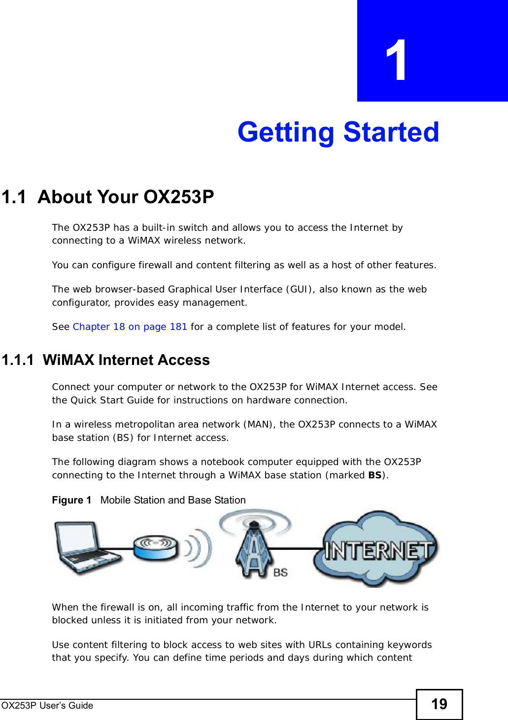 OX253P User’s Guide 19CHAPTER  1 Getting Started1.1  About Your OX253P The OX253P has a built-in switch and allows you to access the Internet by connecting to a WiMAX wireless network. You can configure firewall and content filtering as well as a host of other features. The web browser-based Graphical User Interface (GUI), also known as the web configurator, provides easy management.See Chapter 18 on page 181 for a complete list of features for your model.1.1.1  WiMAX Internet AccessConnect your computer or network to the OX253P for WiMAX Internet access. See the Quick Start Guide for instructions on hardware connection.In a wireless metropolitan area network (MAN), the OX253P connects to a WiMAX base station (BS) for Internet access. The following diagram shows a notebook computer equipped with the OX253P connecting to the Internet through a WiMAX base station (marked BS).Figure 1   Mobile Station and Base StationWhen the firewall is on, all incoming traffic from the Internet to your network is blocked unless it is initiated from your network. Use content filtering to block access to web sites with URLs containing keywords that you specify. You can define time periods and days during which content 