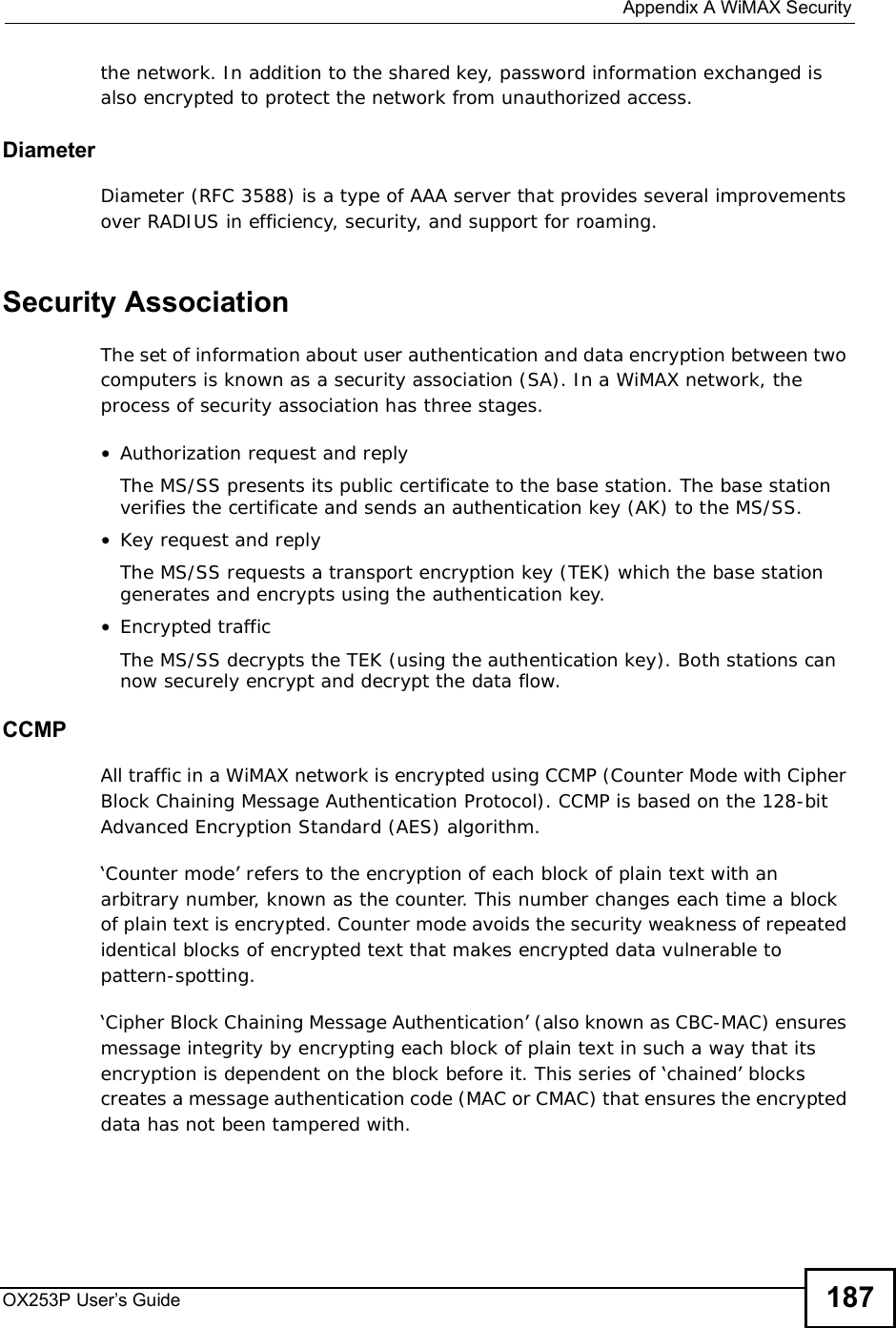  Appendix AWiMAX SecurityOX253P User’s Guide 187the network. In addition to the shared key, password information exchanged is also encrypted to protect the network from unauthorized access. DiameterDiameter (RFC 3588) is a type of AAA server that provides several improvements over RADIUS in efficiency, security, and support for roaming. Security AssociationThe set of information about user authentication and data encryption between two computers is known as a security association (SA). In a WiMAX network, the process of security association has three stages.•Authorization request and replyThe MS/SS presents its public certificate to the base station. The base station verifies the certificate and sends an authentication key (AK) to the MS/SS.•Key request and replyThe MS/SS requests a transport encryption key (TEK) which the base station generates and encrypts using the authentication key. •Encrypted trafficThe MS/SS decrypts the TEK (using the authentication key). Both stations can now securely encrypt and decrypt the data flow.CCMPAll traffic in a WiMAX network is encrypted using CCMP (Counter Mode with Cipher Block Chaining Message Authentication Protocol). CCMP is based on the 128-bit Advanced Encryption Standard (AES) algorithm. ‘Counter mode’ refers to the encryption of each block of plain text with an arbitrary number, known as the counter. This number changes each time a block of plain text is encrypted. Counter mode avoids the security weakness of repeated identical blocks of encrypted text that makes encrypted data vulnerable to pattern-spotting.‘Cipher Block Chaining Message Authentication’ (also known as CBC-MAC) ensures message integrity by encrypting each block of plain text in such a way that its encryption is dependent on the block before it. This series of ‘chained’ blocks creates a message authentication code (MAC or CMAC) that ensures the encrypted data has not been tampered with.