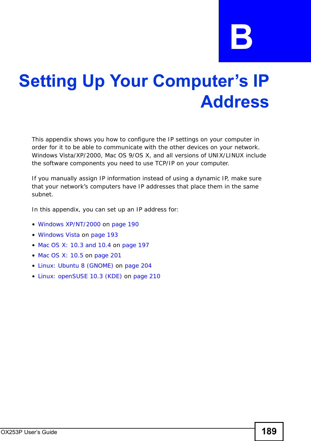OX253P User’s Guide 189APPENDIX  B Setting Up Your Computer’s IPAddressThis appendix shows you how to configure the IP settings on your computer in order for it to be able to communicate with the other devices on your network. Windows Vista/XP/2000, Mac OS 9/OS X, and all versions of UNIX/LINUX include the software components you need to use TCP/IP on your computer. If you manually assign IP information instead of using a dynamic IP, make sure that your network’s computers have IP addresses that place them in the same subnet.In this appendix, you can set up an IP address for:•Windows XP/NT/2000 on page190•Windows Vista on page193•Mac OS X: 10.3 and 10.4 on page197•Mac OS X: 10.5 on page201•Linux: Ubuntu 8 (GNOME) on page 204•Linux: openSUSE 10.3 (KDE) on page210