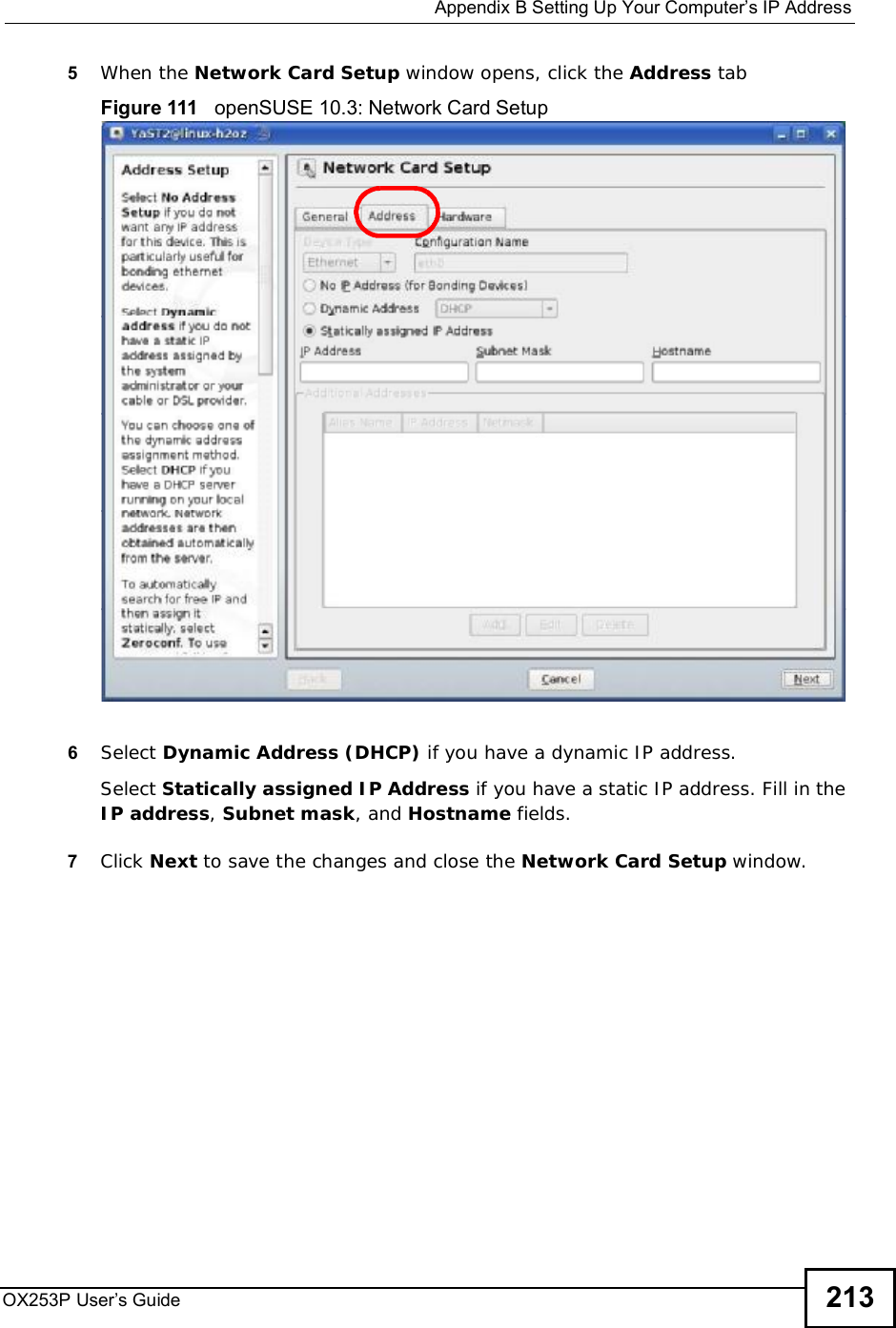  Appendix BSetting Up Your Computer’s IP AddressOX253P User’s Guide 2135When the Network Card Setup window opens, click the Address tabFigure 111   openSUSE 10.3: Network Card Setup6Select Dynamic Address (DHCP) if you have a dynamic IP address.Select Statically assigned IP Address if you have a static IP address. Fill in the IP address,Subnet mask, and Hostname fields.7Click Next to save the changes and close the Network Card Setup window. 