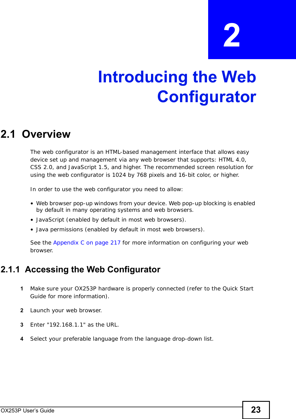 OX253P User’s Guide 23CHAPTER  2 Introducing the WebConfigurator2.1  OverviewThe web configurator is an HTML-based management interface that allows easy device set up and management via any web browser that supports: HTML 4.0, CSS 2.0, and JavaScript 1.5, and higher. The recommended screen resolution for using the web configurator is 1024 by 768 pixels and 16-bit color, or higher.In order to use the web configurator you need to allow:•Web browser pop-up windows from your device. Web pop-up blocking is enabled by default in many operating systems and web browsers.•JavaScript (enabled by default in most web browsers).•Java permissions (enabled by default in most web browsers).See the Appendix C on page 217 for more information on configuring your web browser.2.1.1  Accessing the Web Configurator1Make sure your OX253P hardware is properly connected (refer to the Quick Start Guide for more information).2Launch your web browser.3Enter &quot;192.168.1.1&quot; as the URL.4Select your preferable language from the language drop-down list.