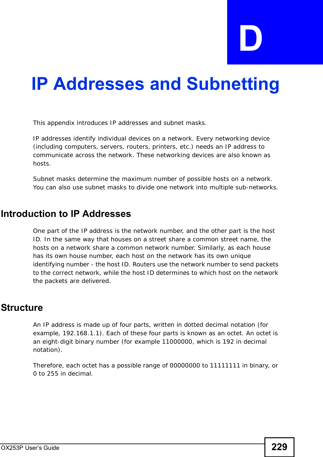 OX253P User’s Guide 229APPENDIX  D IP Addresses and SubnettingThis appendix introduces IP addresses and subnet masks. IP addresses identify individual devices on a network. Every networking device (including computers, servers, routers, printers, etc.) needs an IP address to communicate across the network. These networking devices are also known as hosts.Subnet masks determine the maximum number of possible hosts on a network. You can also use subnet masks to divide one network into multiple sub-networks.Introduction to IP AddressesOne part of the IP address is the network number, and the other part is the host ID. In the same way that houses on a street share a common street name, the hosts on a network share a common network number. Similarly, as each house has its own house number, each host on the network has its own unique identifying number - the host ID. Routers use the network number to send packets to the correct network, while the host ID determines to which host on the network the packets are delivered.StructureAn IP address is made up of four parts, written in dotted decimal notation (for example, 192.168.1.1). Each of these four parts is known as an octet. An octet is an eight-digit binary number (for example 11000000, which is 192 in decimal notation). Therefore, each octet has a possible range of 00000000 to 11111111 in binary, or 0 to 255 in decimal.