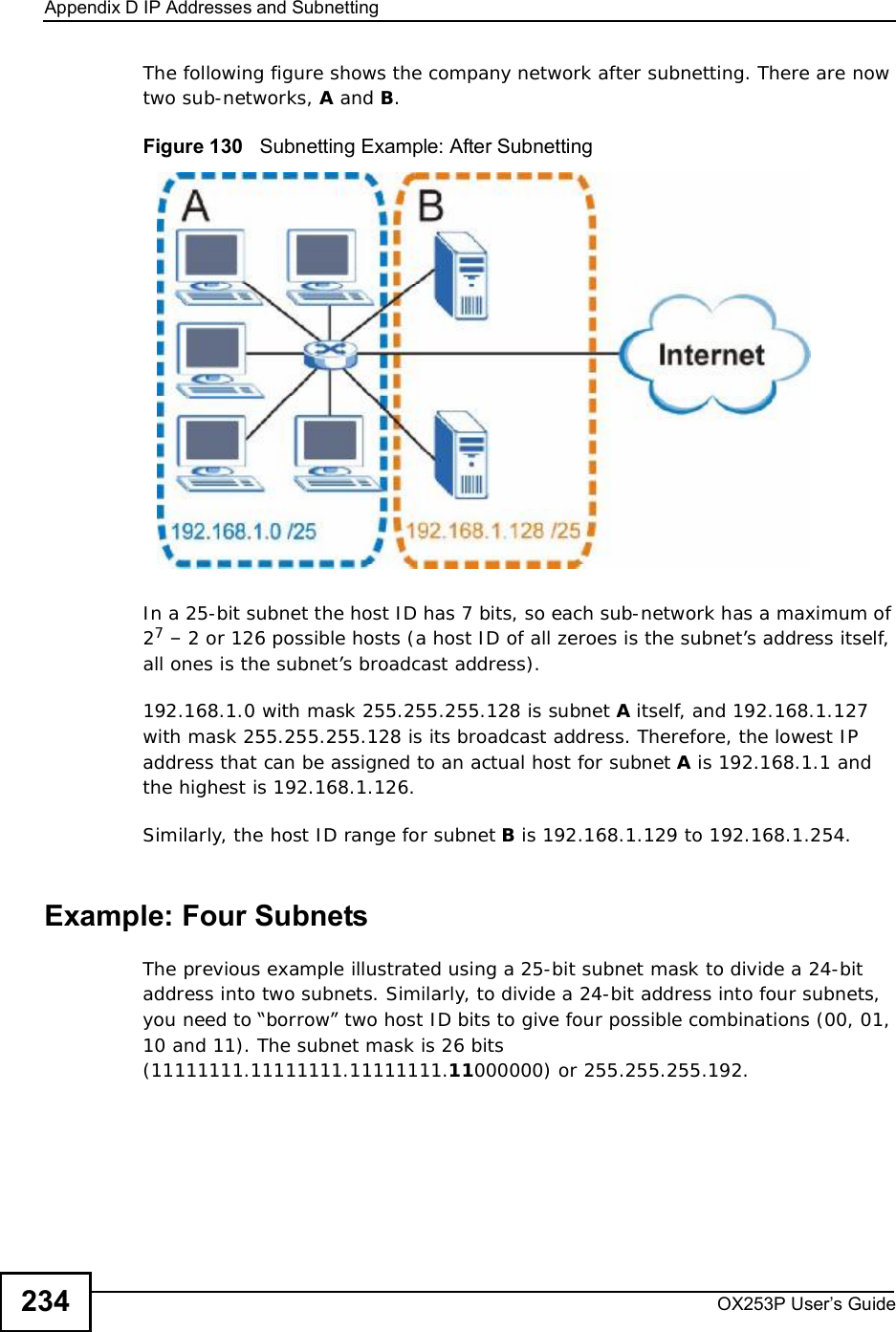 Appendix DIP Addresses and SubnettingOX253P User’s Guide234The following figure shows the company network after subnetting. There are now two sub-networks, A and B.Figure 130   Subnetting Example: After SubnettingIn a 25-bit subnet the host ID has 7 bits, so each sub-network has a maximum of 27 – 2 or 126 possible hosts (a host ID of all zeroes is the subnet’s address itself, all ones is the subnet’s broadcast address).192.168.1.0 with mask 255.255.255.128 is subnet A itself, and 192.168.1.127 with mask 255.255.255.128 is its broadcast address. Therefore, the lowest IP address that can be assigned to an actual host for subnet A is 192.168.1.1 and the highest is 192.168.1.126. Similarly, the host ID range for subnet B is 192.168.1.129 to 192.168.1.254.Example: Four Subnets The previous example illustrated using a 25-bit subnet mask to divide a 24-bit address into two subnets. Similarly, to divide a 24-bit address into four subnets, you need to “borrow” two host ID bits to give four possible combinations (00, 01, 10 and 11). The subnet mask is 26 bits (11111111.11111111.11111111.11000000) or 255.255.255.192. 