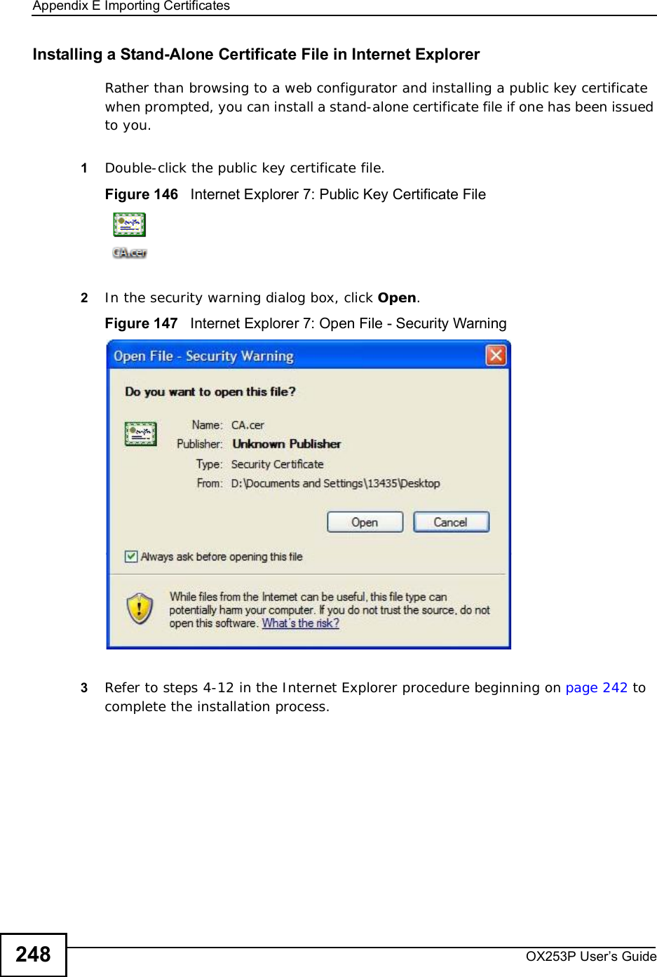 Appendix EImporting CertificatesOX253P User’s Guide248Installing a Stand-Alone Certificate File in Internet ExplorerRather than browsing to a web configurator and installing a public key certificate when prompted, you can install a stand-alone certificate file if one has been issued to you.1Double-click the public key certificate file.Figure 146   Internet Explorer 7: Public Key Certificate File2In the security warning dialog box, click Open.Figure 147   Internet Explorer 7: Open File - Security Warning3Refer to steps 4-12 in the Internet Explorer procedure beginning on page242 to complete the installation process.