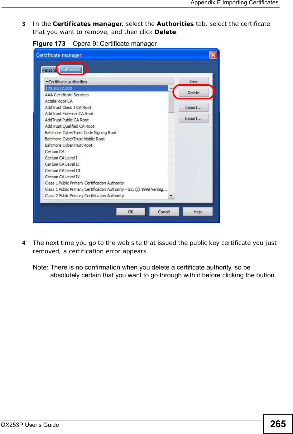  Appendix EImporting CertificatesOX253P User’s Guide 2653In the Certificates manager, select the Authorities tab, select the certificate that you want to remove, and then click Delete.Figure 173    Opera 9: Certificate manager4The next time you go to the web site that issued the public key certificate you just removed, a certification error appears.Note: There is no confirmation when you delete a certificate authority, so be absolutely certain that you want to go through with it before clicking the button.
