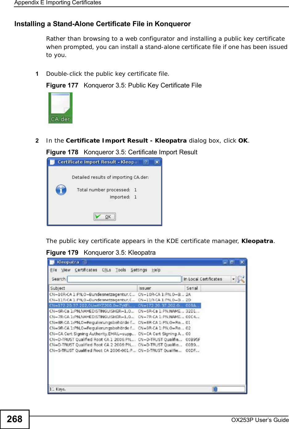 Appendix EImporting CertificatesOX253P User’s Guide268Installing a Stand-Alone Certificate File in KonquerorRather than browsing to a web configurator and installing a public key certificate when prompted, you can install a stand-alone certificate file if one has been issued to you.1Double-click the public key certificate file.Figure 177   Konqueror 3.5: Public Key Certificate File2In the Certificate Import Result - Kleopatra dialog box, click OK.Figure 178   Konqueror 3.5: Certificate Import ResultThe public key certificate appears in the KDE certificate manager, Kleopatra.Figure 179   Konqueror 3.5: Kleopatra