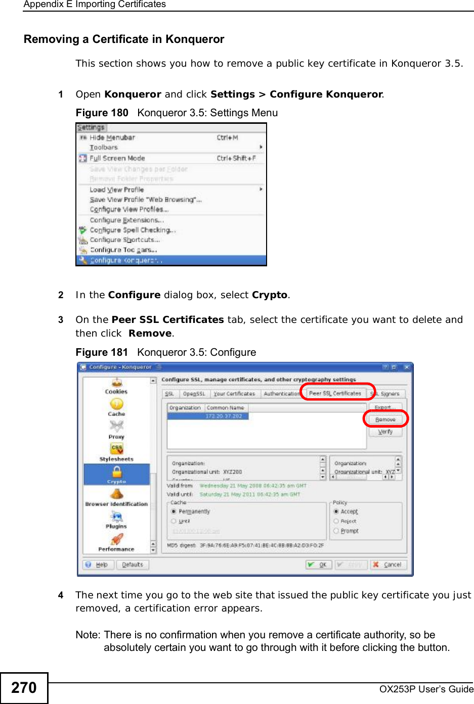 Appendix EImporting CertificatesOX253P User’s Guide270Removing a Certificate in KonquerorThis section shows you how to remove a public key certificate in Konqueror 3.5.1Open Konqueror and click Settings &gt; Configure Konqueror.Figure 180   Konqueror 3.5: Settings Menu2In the Configure dialog box, select Crypto.3On the Peer SSL Certificates tab, select the certificate you want to delete and then click  Remove.Figure 181   Konqueror 3.5: Configure4The next time you go to the web site that issued the public key certificate you just removed, a certification error appears.Note: There is no confirmation when you remove a certificate authority, so be absolutely certain you want to go through with it before clicking the button.