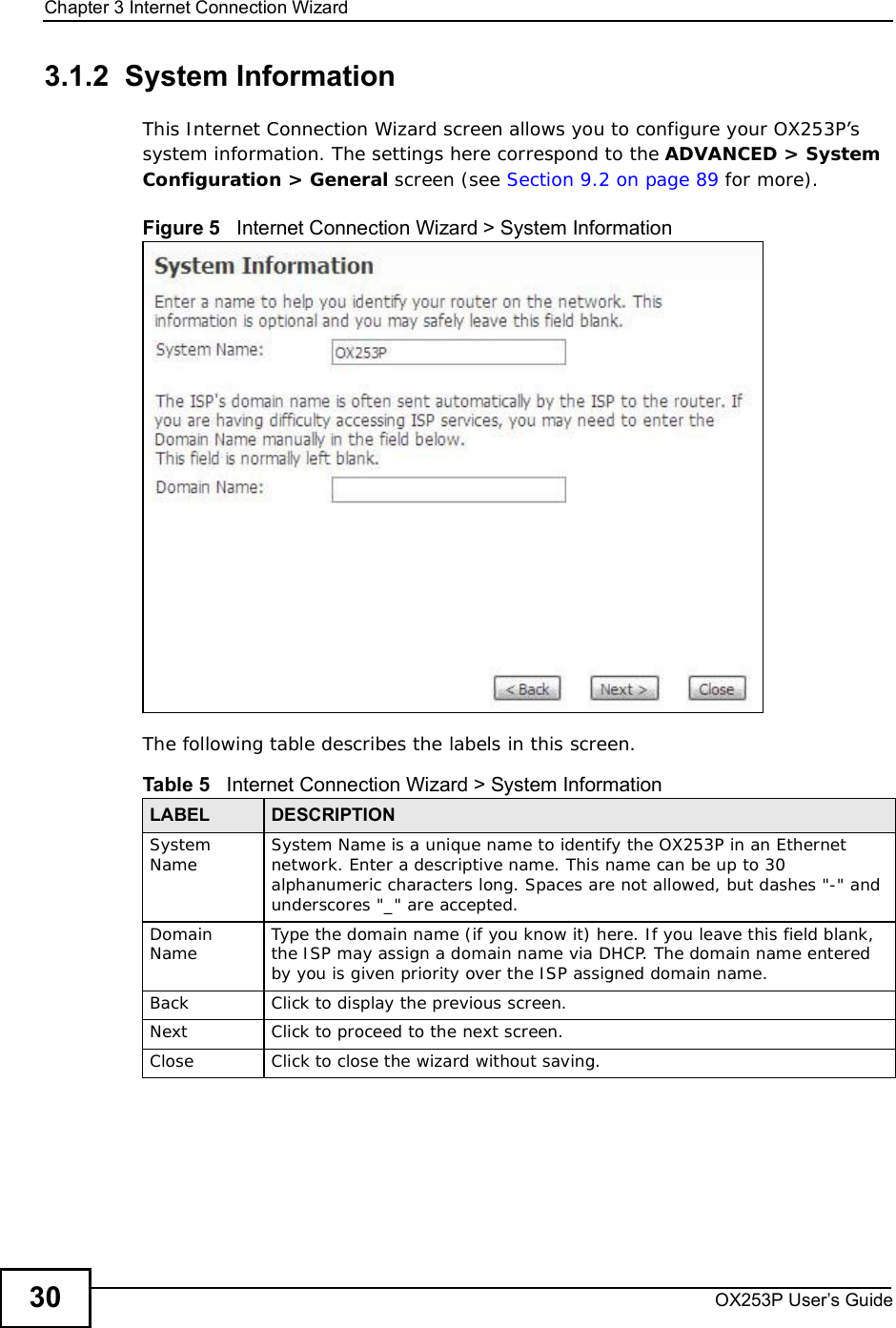 Chapter 3Internet Connection WizardOX253P User’s Guide303.1.2  System InformationThis Internet Connection Wizard screen allows you to configure your OX253P’s system information. The settings here correspond to the ADVANCED &gt; System Configuration &gt; General screen (see Section 9.2 on page 89 for more).Figure 5   Internet Connection Wizard &gt; System InformationThe following table describes the labels in this screen.Table 5   Internet Connection Wizard &gt; System InformationLABEL DESCRIPTIONSystem Name System Name is a unique name to identify the OX253P in an Ethernet network. Enter a descriptive name. This name can be up to 30 alphanumeric characters long. Spaces are not allowed, but dashes &quot;-&quot; and underscores &quot;_&quot; are accepted. DomainName Type the domain name (if you know it) here. If you leave this field blank, the ISP may assign a domain name via DHCP. The domain name entered by you is given priority over the ISP assigned domain name.Back Click to display the previous screen.Next Click to proceed to the next screen. Close Click to close the wizard without saving.