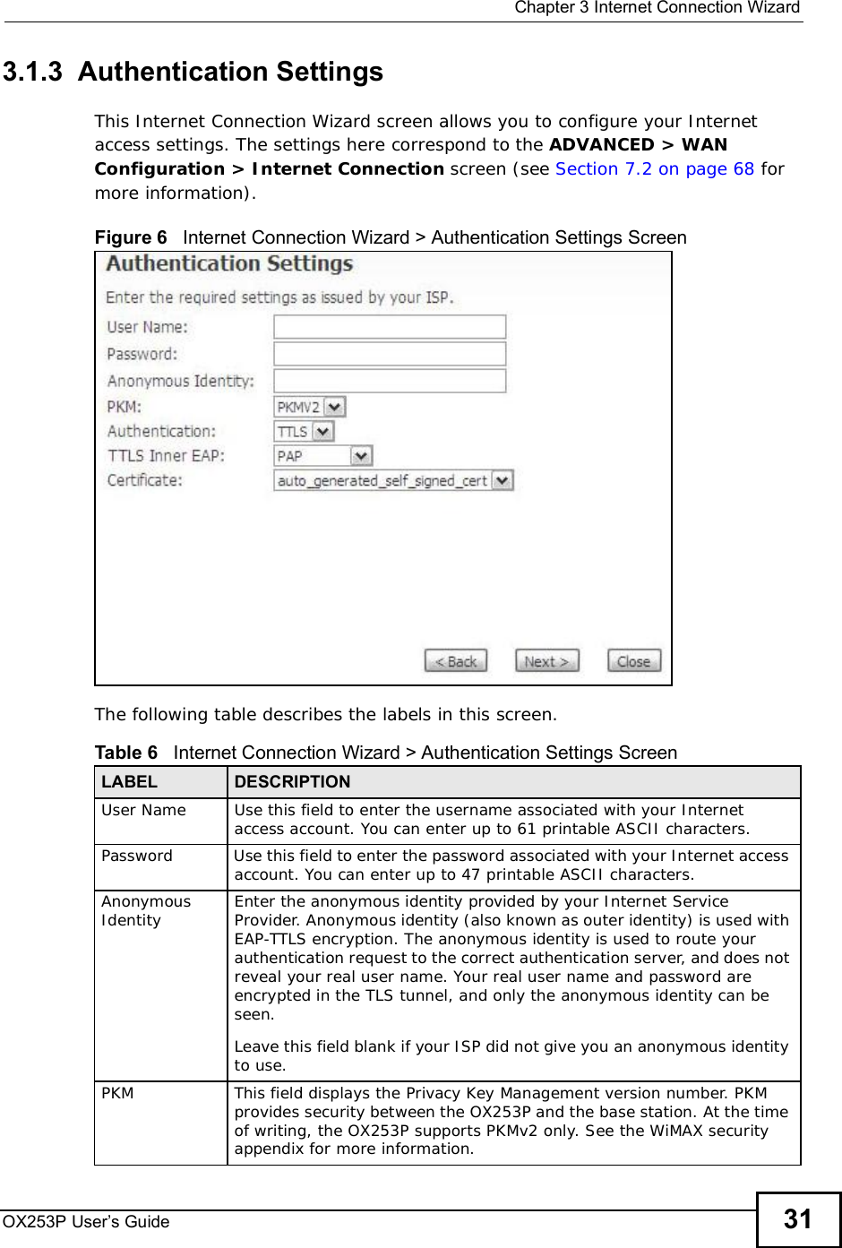  Chapter 3Internet Connection WizardOX253P User’s Guide 313.1.3  Authentication SettingsThis Internet Connection Wizard screen allows you to configure your Internet access settings. The settings here correspond to the ADVANCED &gt; WAN Configuration &gt; Internet Connection screen (see Section 7.2 on page 68 for more information).Figure 6   Internet Connection Wizard &gt; Authentication Settings ScreenThe following table describes the labels in this screen.Table 6   Internet Connection Wizard &gt; Authentication Settings ScreenLABEL DESCRIPTIONUser NameUse this field to enter the username associated with your Internet access account. You can enter up to 61 printable ASCII characters.PasswordUse this field to enter the password associated with your Internet access account. You can enter up to 47 printable ASCII characters.Anonymous Identity Enter the anonymous identity provided by your Internet Service Provider. Anonymous identity (also known as outer identity) is used with EAP-TTLS encryption. The anonymous identity is used to route your authentication request to the correct authentication server, and does not reveal your real user name. Your real user name and password are encrypted in the TLS tunnel, and only the anonymous identity can be seen.Leave this field blank if your ISP did not give you an anonymous identity to use.PKMThis field displays the Privacy Key Management version number. PKM provides security between the OX253P and the base station. At the time of writing, the OX253P supports PKMv2 only. See the WiMAX security appendix for more information.