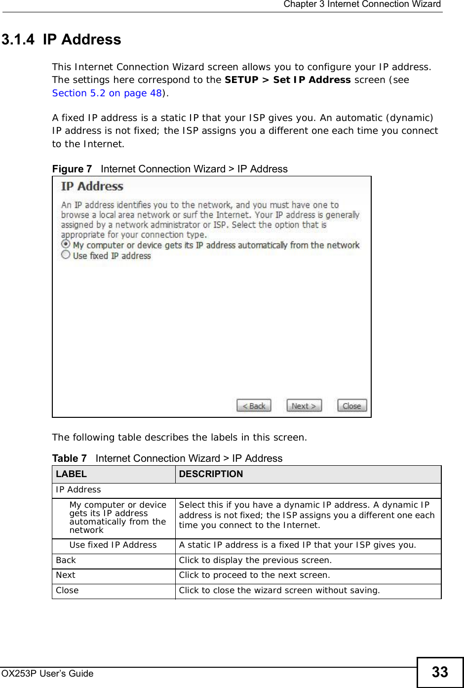  Chapter 3Internet Connection WizardOX253P User’s Guide 333.1.4  IP AddressThis Internet Connection Wizard screen allows you to configure your IP address. The settings here correspond to the SETUP &gt; Set IP Address screen (see Section 5.2 on page 48).A fixed IP address is a static IP that your ISP gives you. An automatic (dynamic) IP address is not fixed; the ISP assigns you a different one each time you connect to the Internet.Figure 7   Internet Connection Wizard &gt; IP AddressThe following table describes the labels in this screen.Table 7   Internet Connection Wizard &gt; IP AddressLABEL DESCRIPTIONIP AddressMy computer or device gets its IP address automatically from the networkSelect this if you have a dynamic IP address. A dynamic IP address is not fixed; the ISP assigns you a different one each time you connect to the Internet.Use fixed IP AddressA static IP address is a fixed IP that your ISP gives you.BackClick to display the previous screen.Next Click to proceed to the next screen.Close Click to close the wizard screen without saving.