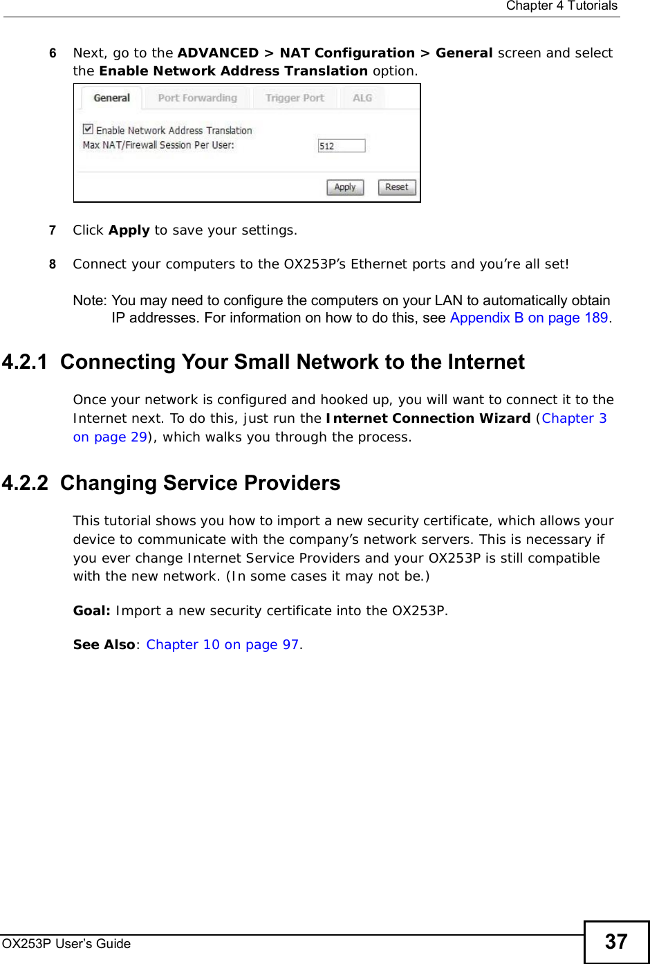  Chapter 4TutorialsOX253P User’s Guide 376Next, go to the ADVANCED &gt; NAT Configuration &gt; General screen and select the Enable Network Address Translation option.7Click Apply to save your settings.8Connect your computers to the OX253P’s Ethernet ports and you’re all set!Note: You may need to configure the computers on your LAN to automatically obtain IP addresses. For information on how to do this, see Appendix B on page 189.4.2.1  Connecting Your Small Network to the InternetOnce your network is configured and hooked up, you will want to connect it to the Internet next. To do this, just run the Internet Connection Wizard (Chapter 3 on page 29), which walks you through the process.4.2.2  Changing Service ProvidersThis tutorial shows you how to import a new security certificate, which allows your device to communicate with the company’s network servers. This is necessary if you ever change Internet Service Providers and your OX253P is still compatible with the new network. (In some cases it may not be.)Goal: Import a new security certificate into the OX253P.See Also:Chapter 10 on page 97.