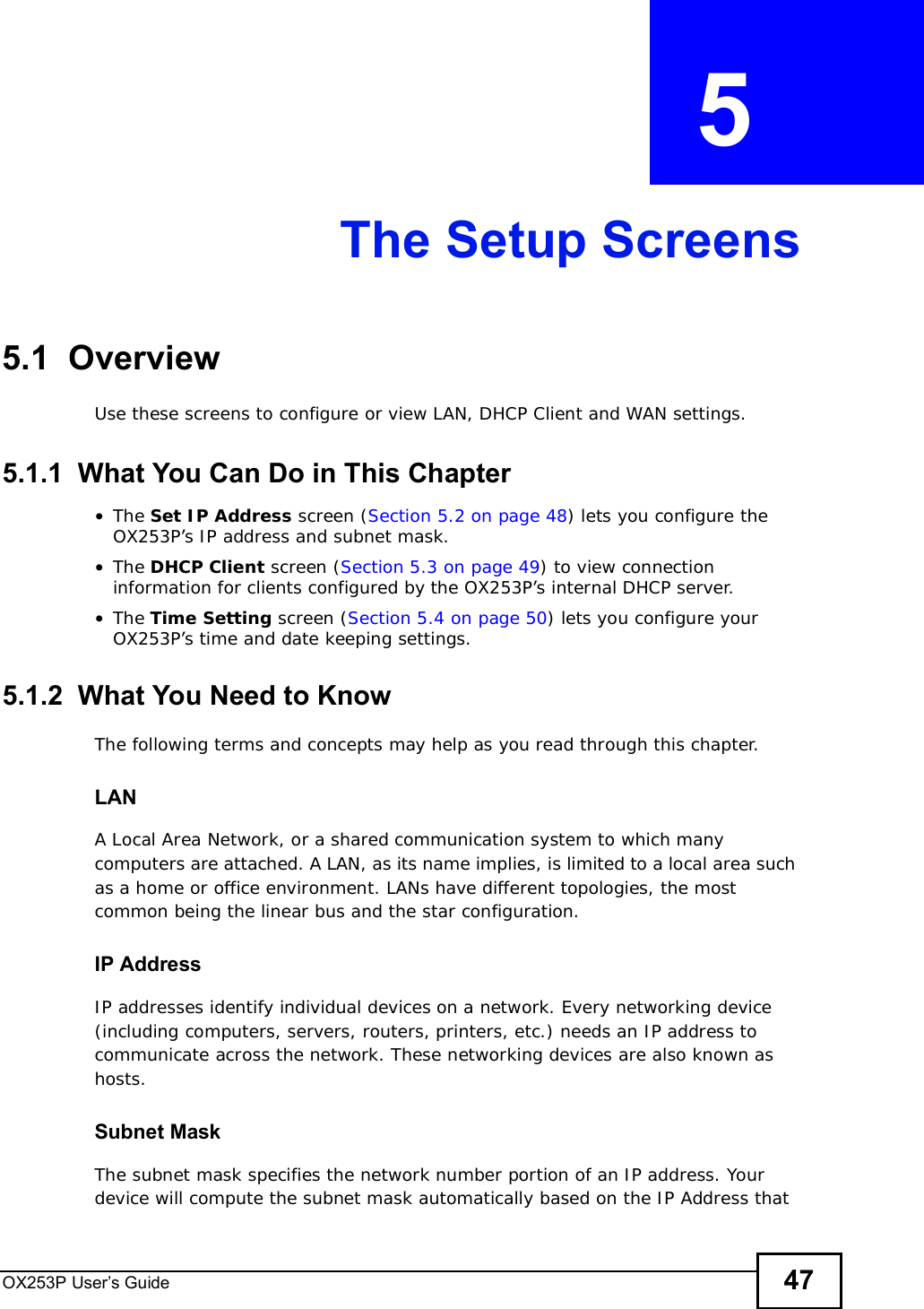 OX253P User’s Guide 47CHAPTER  5 The Setup Screens5.1  OverviewUse these screens to configure or view LAN, DHCP Client and WAN settings.5.1.1  What You Can Do in This Chapter•The Set IP Address screen (Section 5.2 on page 48) lets you configure the OX253P’s IP address and subnet mask.•The DHCP Client screen (Section 5.3 on page 49) to view connection information for clients configured by the OX253P’s internal DHCP server.•The Time Setting screen (Section 5.4 on page 50) lets you configure your OX253P’s time and date keeping settings.5.1.2  What You Need to KnowThe following terms and concepts may help as you read through this chapter.LANA Local Area Network, or a shared communication system to which many computers are attached. A LAN, as its name implies, is limited to a local area such as a home or office environment. LANs have different topologies, the most common being the linear bus and the star configuration.IP AddressIP addresses identify individual devices on a network. Every networking device (including computers, servers, routers, printers, etc.) needs an IP address to communicate across the network. These networking devices are also known as hosts.Subnet MaskThe subnet mask specifies the network number portion of an IP address. Your device will compute the subnet mask automatically based on the IP Address that 