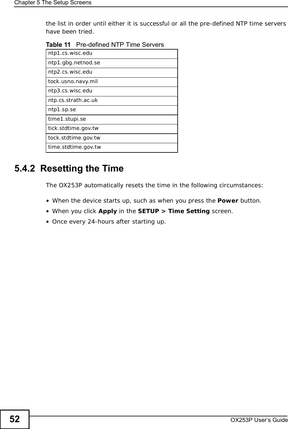 Chapter 5The Setup ScreensOX253P User’s Guide52the list in order until either it is successful or all the pre-defined NTP time servers have been tried. 5.4.2  Resetting the TimeThe OX253P automatically resets the time in the following circumstances:•When the device starts up, such as when you press the Power button.•When you click Apply in the SETUP &gt; Time Setting screen.•Once every 24-hours after starting up.Table 11   Pre-defined NTP Time Serversntp1.cs.wisc.eduntp1.gbg.netnod.sentp2.cs.wisc.edutock.usno.navy.milntp3.cs.wisc.eduntp.cs.strath.ac.ukntp1.sp.setime1.stupi.setick.stdtime.gov.twtock.stdtime.gov.twtime.stdtime.gov.tw
