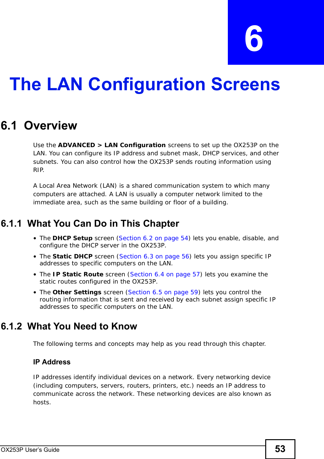 OX253P User’s Guide 53CHAPTER  6 The LAN Configuration Screens6.1  OverviewUse the ADVANCED &gt; LAN Configuration screens to set up the OX253P on the LAN. You can configure its IP address and subnet mask, DHCP services, and other subnets. You can also control how the OX253P sends routing information using RIP.A Local Area Network (LAN) is a shared communication system to which many computers are attached. A LAN is usually a computer network limited to the immediate area, such as the same building or floor of a building.6.1.1  What You Can Do in This Chapter•The DHCP Setup screen (Section 6.2 on page 54) lets you enable, disable, and configure the DHCP server in the OX253P.•The Static DHCP screen (Section 6.3 on page 56) lets you assign specific IP addresses to specific computers on the LAN.•The IP Static Route screen (Section 6.4 on page 57) lets you examine the static routes configured in the OX253P.•The Other Settings screen (Section 6.5 on page 59) lets you control the routing information that is sent and received by each subnet assign specific IP addresses to specific computers on the LAN.6.1.2  What You Need to KnowThe following terms and concepts may help as you read through this chapter.IP AddressIP addresses identify individual devices on a network. Every networking device (including computers, servers, routers, printers, etc.) needs an IP address to communicate across the network. These networking devices are also known as hosts.