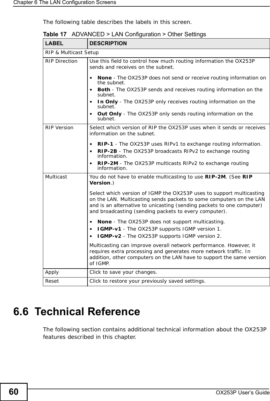 Chapter 6The LAN Configuration ScreensOX253P User’s Guide60The following table describes the labels in this screen.6.6  Technical ReferenceThe following section contains additional technical information about the OX253P features described in this chapter.Table 17   ADVANCED &gt; LAN Configuration &gt; Other SettingsLABEL DESCRIPTIONRIP &amp; Multicast SetupRIP Direction Use this field to control how much routing information the OX253P sends and receives on the subnet.•None - The OX253P does not send or receive routing information on the subnet.•Both - The OX253P sends and receives routing information on the subnet.•In Only - The OX253P only receives routing information on the subnet.•Out Only - The OX253P only sends routing information on the subnet.RIP Version Select which version of RIP the OX253P uses when it sends or receives information on the subnet.•RIP-1 - The OX253P uses RIPv1 to exchange routing information.•RIP-2B - The OX253P broadcasts RIPv2 to exchange routing information.•RIP-2M - The OX253P multicasts RIPv2 to exchange routing information.Multicast You do not have to enable multicasting to use RIP-2M. (See RIPVersion.)Select which version of IGMP the OX253P uses to support multicasting on the LAN. Multicasting sends packets to some computers on the LAN and is an alternative to unicasting (sending packets to one computer) and broadcasting (sending packets to every computer).•None - The OX253P does not support multicasting.•IGMP-v1 - The OX253P supports IGMP version 1.•IGMP-v2 - The OX253P supports IGMP version 2.Multicasting can improve overall network performance. However, it requires extra processing and generates more network traffic. In addition, other computers on the LAN have to support the same version of IGMP.Apply Click to save your changes.Reset Click to restore your previously saved settings.