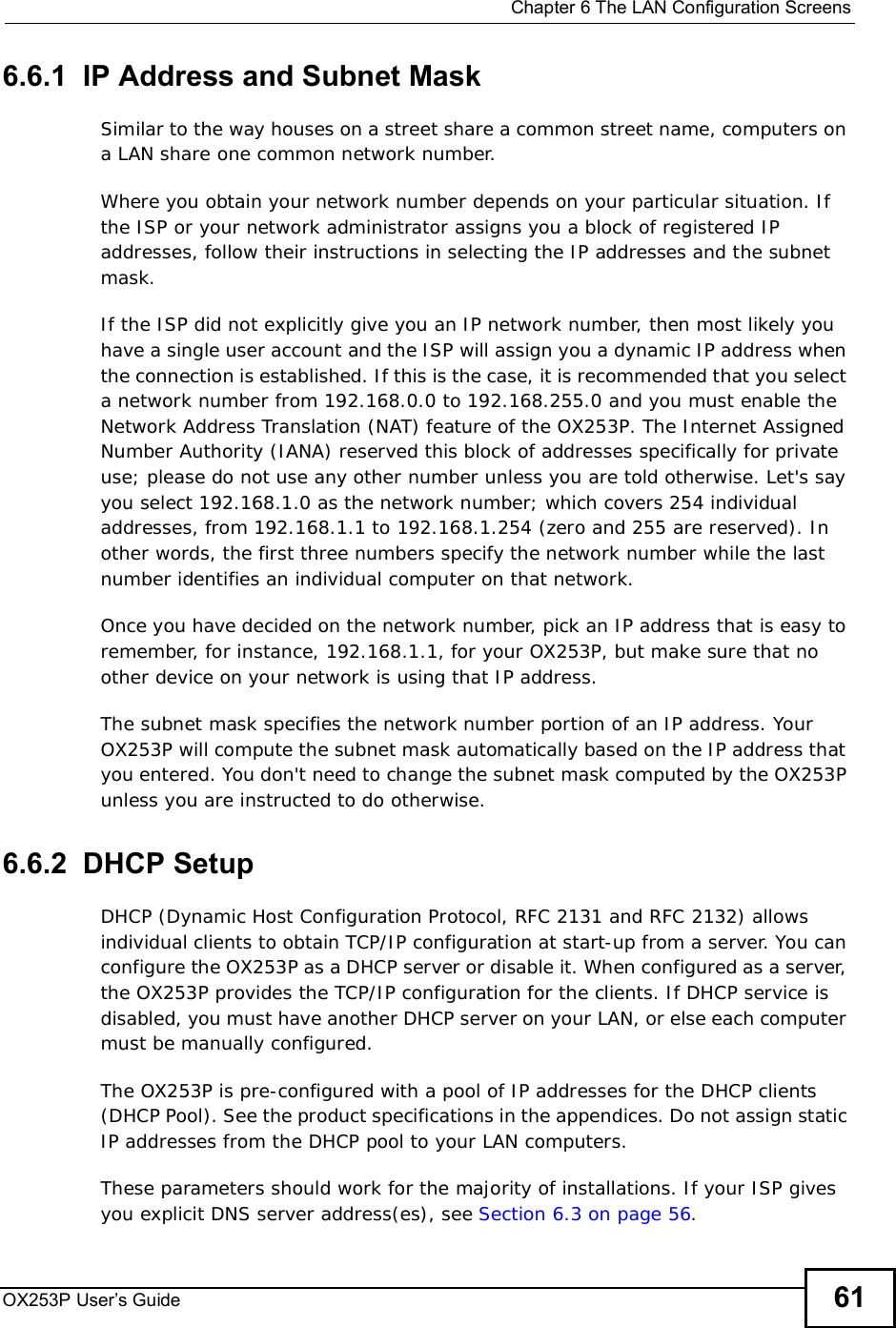  Chapter 6The LAN Configuration ScreensOX253P User’s Guide 616.6.1  IP Address and Subnet MaskSimilar to the way houses on a street share a common street name, computers on a LAN share one common network number.Where you obtain your network number depends on your particular situation. If the ISP or your network administrator assigns you a block of registered IP addresses, follow their instructions in selecting the IP addresses and the subnet mask.If the ISP did not explicitly give you an IP network number, then most likely you have a single user account and the ISP will assign you a dynamic IP address when the connection is established. If this is the case, it is recommended that you select a network number from 192.168.0.0 to 192.168.255.0 and you must enable the Network Address Translation (NAT) feature of the OX253P. The Internet Assigned Number Authority (IANA) reserved this block of addresses specifically for private use; please do not use any other number unless you are told otherwise. Let&apos;s say you select 192.168.1.0 as the network number; which covers 254 individual addresses, from 192.168.1.1 to 192.168.1.254 (zero and 255 are reserved). In other words, the first three numbers specify the network number while the last number identifies an individual computer on that network.Once you have decided on the network number, pick an IP address that is easy to remember, for instance, 192.168.1.1, for your OX253P, but make sure that no other device on your network is using that IP address.The subnet mask specifies the network number portion of an IP address. Your OX253P will compute the subnet mask automatically based on the IP address that you entered. You don&apos;t need to change the subnet mask computed by the OX253P unless you are instructed to do otherwise.6.6.2  DHCP SetupDHCP (Dynamic Host Configuration Protocol, RFC 2131 and RFC 2132) allows individual clients to obtain TCP/IP configuration at start-up from a server. You can configure the OX253P as a DHCP server or disable it. When configured as a server, the OX253P provides the TCP/IP configuration for the clients. If DHCP service is disabled, you must have another DHCP server on your LAN, or else each computer must be manually configured.The OX253P is pre-configured with a pool of IP addresses for the DHCP clients (DHCP Pool). See the product specifications in the appendices. Do not assign static IP addresses from the DHCP pool to your LAN computers.These parameters should work for the majority of installations. If your ISP gives you explicit DNS server address(es), see Section 6.3 on page 56.