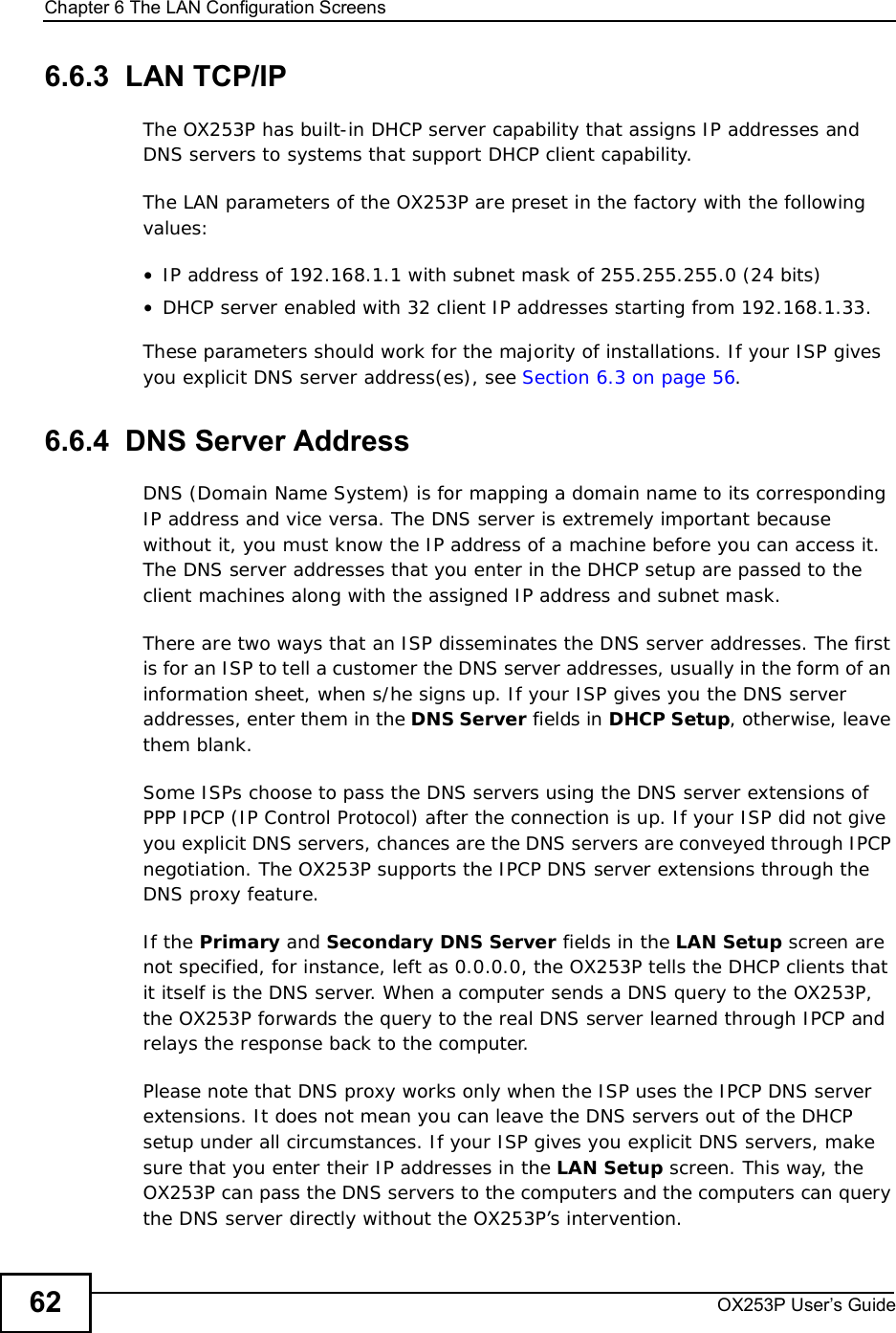 Chapter 6The LAN Configuration ScreensOX253P User’s Guide626.6.3  LAN TCP/IPThe OX253P has built-in DHCP server capability that assigns IP addresses and DNS servers to systems that support DHCP client capability.The LAN parameters of the OX253P are preset in the factory with the following values:•IP address of 192.168.1.1 with subnet mask of 255.255.255.0 (24 bits)•DHCP server enabled with 32 client IP addresses starting from 192.168.1.33. These parameters should work for the majority of installations. If your ISP gives you explicit DNS server address(es), see Section 6.3 on page 56.6.6.4  DNS Server AddressDNS (Domain Name System) is for mapping a domain name to its corresponding IP address and vice versa. The DNS server is extremely important because without it, you must know the IP address of a machine before you can access it. The DNS server addresses that you enter in the DHCP setup are passed to the client machines along with the assigned IP address and subnet mask.There are two ways that an ISP disseminates the DNS server addresses. The first is for an ISP to tell a customer the DNS server addresses, usually in the form of an information sheet, when s/he signs up. If your ISP gives you the DNS server addresses, enter them in the DNS Server fields in DHCP Setup, otherwise, leave them blank.Some ISPs choose to pass the DNS servers using the DNS server extensions of PPP IPCP (IP Control Protocol) after the connection is up. If your ISP did not give you explicit DNS servers, chances are the DNS servers are conveyed through IPCP negotiation. The OX253P supports the IPCP DNS server extensions through the DNS proxy feature.If the Primary and Secondary DNS Server fields in the LAN Setup screen are notspecified, for instance, left as 0.0.0.0, the OX253P tells the DHCP clients that it itself is the DNS server. When a computer sends a DNS query to the OX253P, the OX253P forwards the query to the real DNS server learned through IPCP and relays the response back to the computer.Please note that DNS proxy works only when the ISP uses the IPCP DNS server extensions. It does not mean you can leave the DNS servers out of the DHCP setup under all circumstances. If your ISP gives you explicit DNS servers, make sure that you enter their IP addresses in the LAN Setup screen. This way, the OX253P can pass the DNS servers to the computers and the computers can query the DNS server directly without the OX253P’s intervention.
