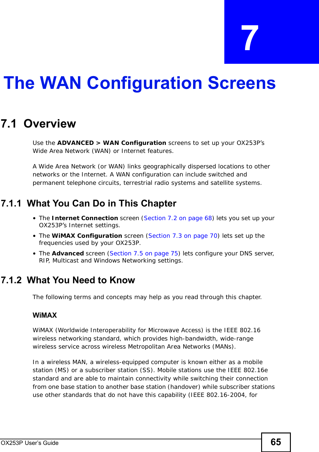 OX253P User’s Guide 65CHAPTER  7 The WAN Configuration Screens7.1  Overview Use the ADVANCED &gt; WAN Configuration screens to set up your OX253P’s Wide Area Network (WAN) or Internet features.A Wide Area Network (or WAN) links geographically dispersed locations to other networks or the Internet. A WAN configuration can include switched and permanent telephone circuits, terrestrial radio systems and satellite systems.7.1.1  What You Can Do in This Chapter•The Internet Connection screen (Section 7.2 on page 68) lets you set up your OX253P’s Internet settings.•The WiMAX Configuration screen (Section 7.3 on page 70) lets set up the frequencies used by your OX253P.•The Advanced screen (Section 7.5 on page 75) lets configure your DNS server, RIP, Multicast and Windows Networking settings.7.1.2  What You Need to KnowThe following terms and concepts may help as you read through this chapter.WiMAX WiMAX (Worldwide Interoperability for Microwave Access) is the IEEE 802.16 wireless networking standard, which provides high-bandwidth, wide-range wireless service across wireless Metropolitan Area Networks (MANs). In a wireless MAN, a wireless-equipped computer is known either as a mobile station (MS) or a subscriber station (SS). Mobile stations use the IEEE 802.16e standard and are able to maintain connectivity while switching their connection from one base station to another base station (handover) while subscriber stations use other standards that do not have this capability (IEEE 802.16-2004, for 