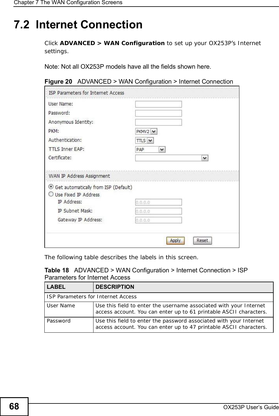Chapter 7The WAN Configuration ScreensOX253P User’s Guide687.2  Internet ConnectionClick ADVANCED &gt; WAN Configuration to set up your OX253P’s Internet settings.Note: Not all OX253P models have all the fields shown here.Figure 20   ADVANCED &gt; WAN Configuration &gt; Internet ConnectionThe following table describes the labels in this screen.  Table 18   ADVANCED &gt; WAN Configuration &gt; Internet Connection &gt; ISP Parameters for Internet AccessLABEL DESCRIPTIONISP Parameters for Internet AccessUser NameUse this field to enter the username associated with your Internet access account. You can enter up to 61 printable ASCII characters.PasswordUse this field to enter the password associated with your Internet access account. You can enter up to 47 printable ASCII characters.
