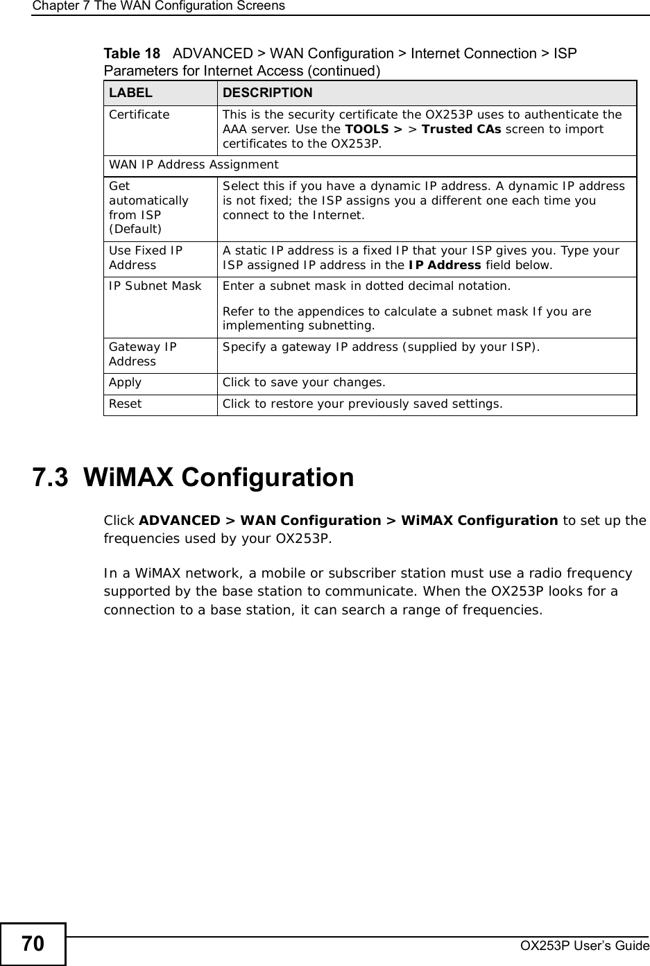 Chapter 7The WAN Configuration ScreensOX253P User’s Guide707.3  WiMAX ConfigurationClick ADVANCED &gt; WAN Configuration &gt; WiMAX Configuration to set up the frequencies used by your OX253P.In a WiMAX network, a mobile or subscriber station must use a radio frequency supported by the base station to communicate. When the OX253P looks for a connection to a base station, it can search a range of frequencies.CertificateThis is the security certificate the OX253P uses to authenticate the AAA server. Use the TOOLS &gt; &gt; Trusted CAs screen to import certificates to the OX253P.WAN IP Address AssignmentGetautomatically from ISP (Default)Select this if you have a dynamic IP address. A dynamic IP address is not fixed; the ISP assigns you a different one each time you connect to the Internet. Use Fixed IP Address A static IP address is a fixed IP that your ISP gives you. Type your ISP assigned IP address in the IP Address field below. IP Subnet MaskEnter a subnet mask in dotted decimal notation. Refer to the appendicesto calculate a subnet mask If you are implementing subnetting.Gateway IP Address Specify a gateway IP address (supplied by your ISP).ApplyClick to save your changes.ResetClick to restore your previously saved settings.Table 18   ADVANCED &gt; WAN Configuration &gt; Internet Connection &gt; ISP Parameters for Internet Access (continued)LABEL DESCRIPTION