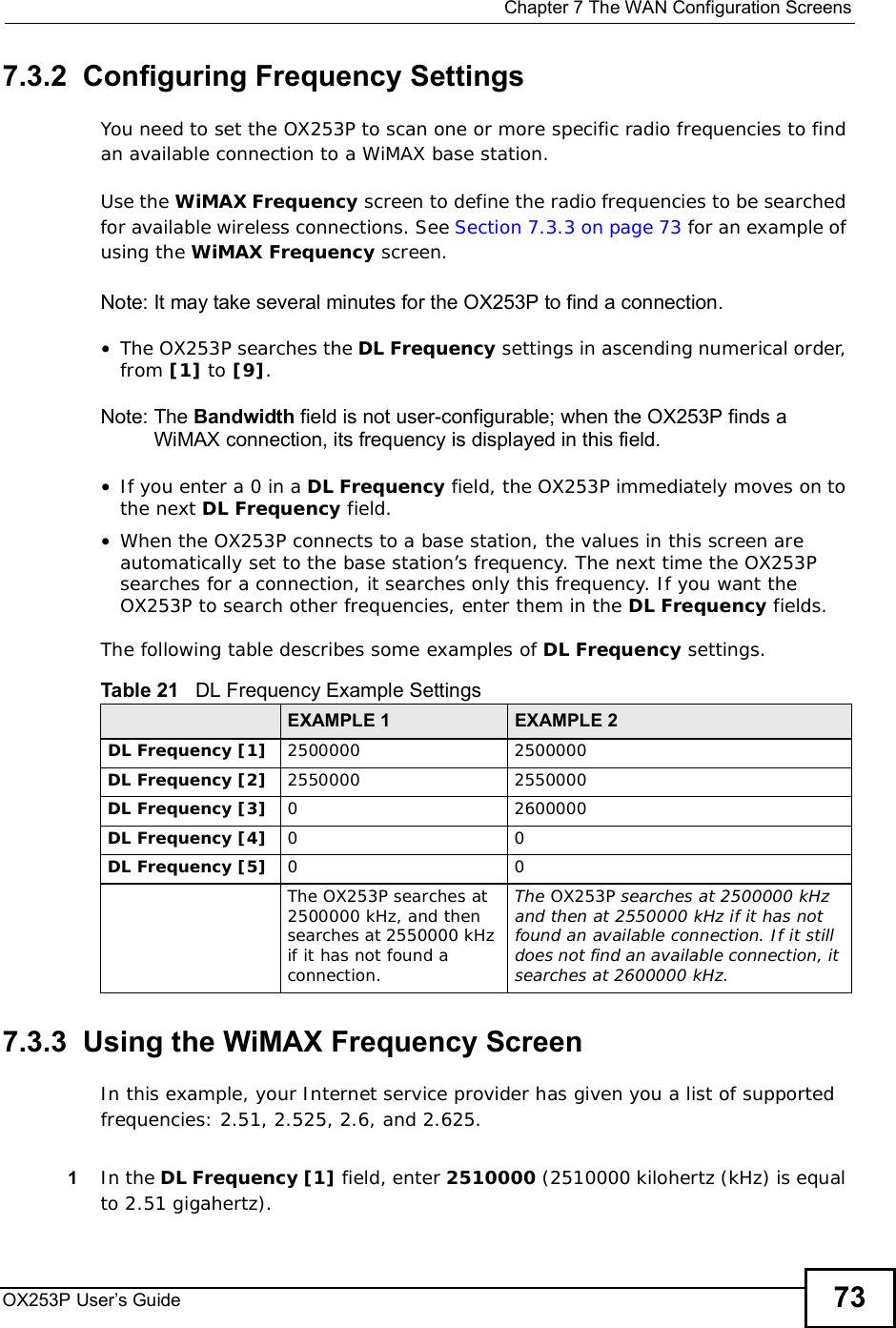  Chapter 7The WAN Configuration ScreensOX253P User’s Guide 737.3.2  Configuring Frequency SettingsYou need to set the OX253P to scan one or more specific radio frequencies to find an available connection to a WiMAX base station. Use the WiMAX Frequency screen to define the radio frequencies to be searched for available wireless connections. See Section 7.3.3 on page 73 for an example of using the WiMAX Frequency screen.Note: It may take several minutes for the OX253P to find a connection.•The OX253P searches the DL Frequency settings in ascending numerical order, from [1] to [9].Note: The Bandwidth field is not user-configurable; when the OX253P finds a WiMAX connection, its frequency is displayed in this field.•If you enter a 0 in a DL Frequency field, the OX253P immediately moves on to the next DL Frequency field.•When the OX253P connects to a base station, the values in this screen are automatically set to the base station’s frequency. The next time the OX253P searches for a connection, it searches only this frequency. If you want the OX253P to search other frequencies, enter them in the DL Frequency fields.The following table describes some examples of DL Frequency settings.7.3.3  Using the WiMAX Frequency ScreenIn this example, your Internet service provider has given you a list of supported frequencies: 2.51, 2.525, 2.6, and 2.625. 1In the DL Frequency [1] field, enter 2510000 (2510000 kilohertz (kHz) is equal to 2.51 gigahertz).Table 21   DL Frequency Example SettingsEXAMPLE 1 EXAMPLE 2DL Frequency [1] 25000002500000DL Frequency [2] 25500002550000DL Frequency [3] 02600000DL Frequency [4] 00DL Frequency [5] 00The OX253P searches at 2500000 kHz, and then searches at 2550000 kHz if it has not found a connection.The OX253P searches at 2500000 kHz and then at 2550000 kHz if it has not found an available connection. If it still does not find an available connection, it searches at 2600000 kHz.