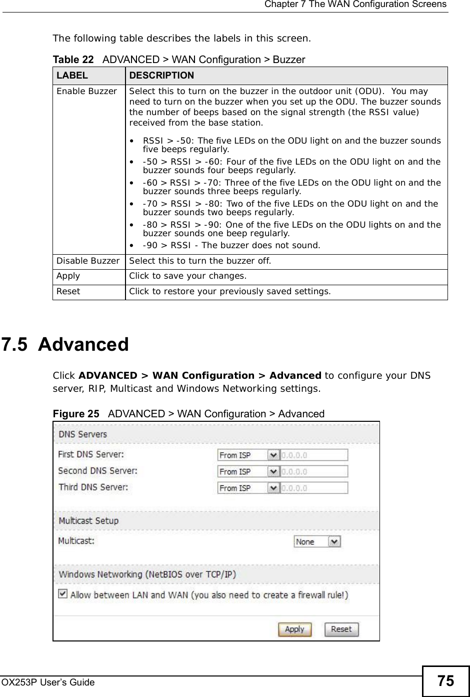  Chapter 7The WAN Configuration ScreensOX253P User’s Guide 75The following table describes the labels in this screen.7.5  AdvancedClick ADVANCED &gt; WAN Configuration &gt; Advanced to configure your DNS server, RIP, Multicast and Windows Networking settings.Figure 25   ADVANCED &gt; WAN Configuration &gt; Advanced     Table 22   ADVANCED &gt; WAN Configuration &gt; BuzzerLABEL DESCRIPTIONEnable BuzzerSelect this to turn on the buzzer in the outdoor unit (ODU).  You may need to turn on the buzzer when you set up the ODU. The buzzer sounds the number of beeps based on the signal strength (the RSSI value) received from the base station.•RSSI &gt; -50: The five LEDs on the ODU light on and the buzzer sounds five beeps regularly. •-50 &gt; RSSI &gt; -60: Four of the five LEDs on the ODU light on and the buzzer sounds four beeps regularly.•-60 &gt; RSSI &gt; -70: Three of the five LEDs on the ODU light on and the buzzer sounds three beeps regularly.•-70 &gt; RSSI &gt; -80: Two of the five LEDs on the ODU light on and the buzzer sounds two beeps regularly.•-80 &gt; RSSI &gt; -90: One of the five LEDs on the ODU lights on and the buzzer sounds one beep regularly.•-90 &gt; RSSI - The buzzer does not sound.Disable BuzzerSelect this to turn the buzzer off.ApplyClick to save your changes.ResetClick to restore your previously saved settings.