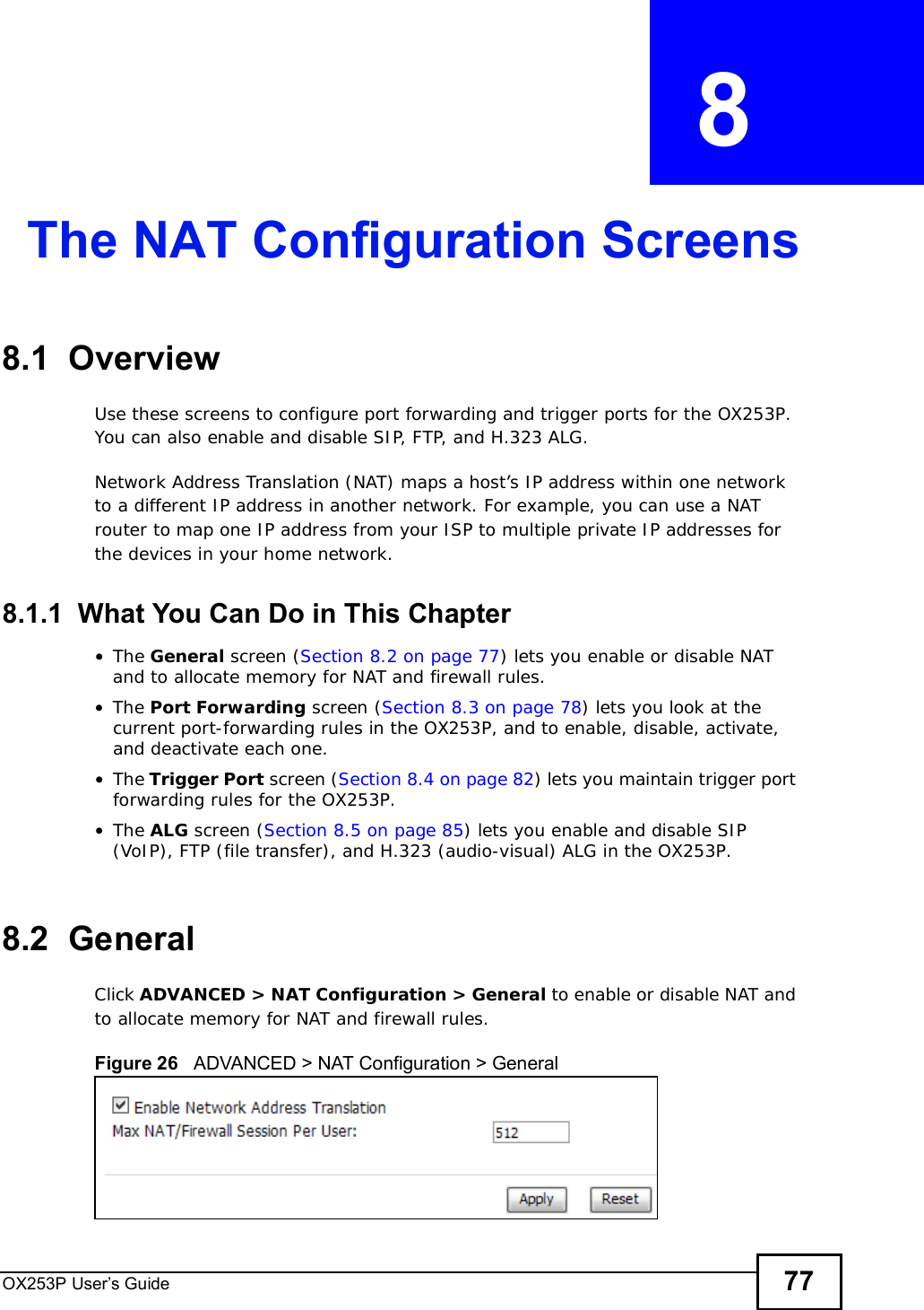 OX253P User’s Guide 77CHAPTER  8 The NAT Configuration Screens8.1  OverviewUse these screens to configure port forwarding and trigger ports for the OX253P. You can also enable and disable SIP, FTP, and H.323 ALG.Network Address Translation (NAT) maps a host’s IP address within one network to a different IP address in another network. For example, you can use a NAT router to map one IP address from your ISP to multiple private IP addresses for the devices in your home network.8.1.1  What You Can Do in This Chapter•The General screen (Section 8.2 on page 77) lets you enable or disable NAT and to allocate memory for NAT and firewall rules.•The Port Forwarding screen (Section 8.3 on page 78) lets you look at the current port-forwarding rules in the OX253P, and to enable, disable, activate, and deactivate each one.•The Trigger Port screen (Section 8.4 on page 82) lets you maintain trigger port forwarding rules for the OX253P.•The ALG screen (Section 8.5 on page 85) lets you enable and disable SIP (VoIP), FTP (file transfer), and H.323 (audio-visual) ALG in the OX253P.8.2  GeneralClick ADVANCED &gt; NAT Configuration &gt; General to enable or disable NAT and to allocate memory for NAT and firewall rules.Figure 26   ADVANCED &gt; NAT Configuration &gt; General
