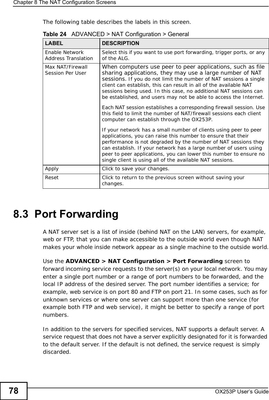 Chapter 8The NAT Configuration ScreensOX253P User’s Guide78The following table describes the labels in this screen.8.3  Port Forwarding A NAT server set is a list of inside (behind NAT on the LAN) servers, for example, web or FTP, that you can make accessible to the outside world even though NAT makes your whole inside network appear as a single machine to the outside world.Use the ADVANCED &gt; NAT Configuration &gt; Port Forwarding screen to forward incoming service requests to the server(s) on your local network. You may enter a single port number or a range of port numbers to be forwarded, and the local IP address of the desired server. The port number identifies a service; for example, web service is on port 80 and FTP on port 21. In some cases, such as for unknown services or where one server can support more than one service (for example both FTP and web service), it might be better to specify a range of port numbers. In addition to the servers for specified services, NAT supports a default server. A service request that does not have a server explicitly designated for it is forwarded to the default server. If the default is not defined, the service request is simply discarded.Table 24   ADVANCED &gt; NAT Configuration &gt; GeneralLABEL DESCRIPTIONEnable Network Address Translation Select this if you want to use port forwarding, trigger ports, or any of the ALG.Max NAT/Firewall Session Per User When computers use peer to peer applications, such as file sharing applications, they may use a large number of NAT sessions. If you do not limit the number of NAT sessions a single client can establish, this can result in all of the available NAT sessions being used. In this case, no additional NAT sessions can be established, and users may not be able to access the Internet. Each NAT session establishes a corresponding firewall session. Use this field to limit the number of NAT/firewall sessions each client computer can establish through the OX253P. If your network has a small number of clients using peer to peer applications, you can raise this number to ensure that their performance is not degraded by the number of NAT sessions they can establish. If your network has a large number of users using peer to peer applications, you can lower this number to ensure no single client is using all of the available NAT sessions. Apply Click to save your changes.ResetClick to return to the previous screen without saving your changes.