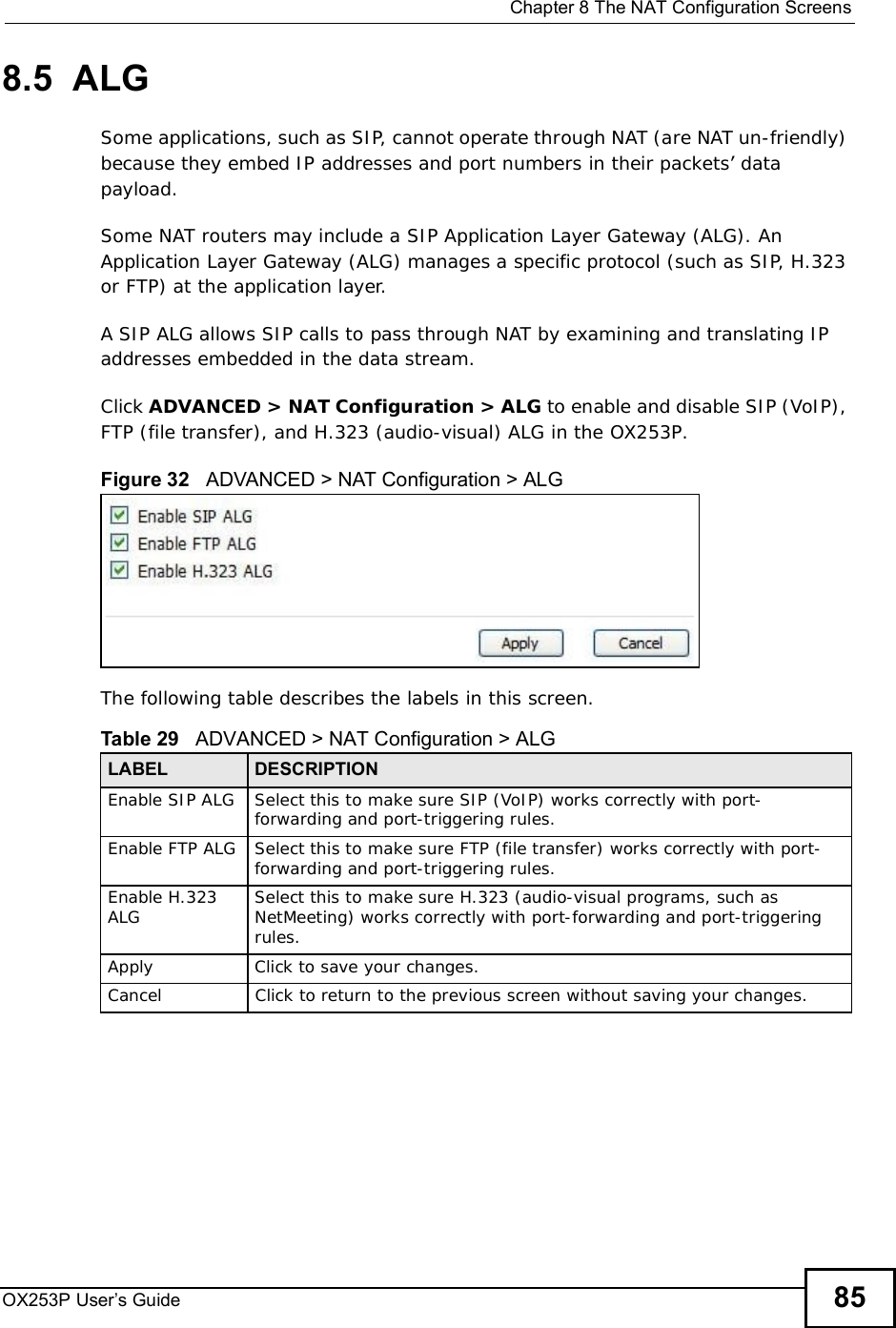  Chapter 8The NAT Configuration ScreensOX253P User’s Guide 858.5  ALGSome applications, such as SIP, cannot operate through NAT (are NAT un-friendly) because they embed IP addresses and port numbers in their packets’ data payload. Some NAT routers may include a SIP Application Layer Gateway (ALG). An Application Layer Gateway (ALG) manages a specific protocol (such as SIP, H.323 or FTP) at the application layer. A SIP ALG allows SIP calls to pass through NAT by examining and translating IP addresses embedded in the data stream.Click ADVANCED &gt; NAT Configuration &gt; ALG to enable and disable SIP (VoIP), FTP (file transfer), and H.323 (audio-visual) ALG in the OX253P.Figure 32   ADVANCED &gt; NAT Configuration &gt; ALGThe following table describes the labels in this screen.Table 29   ADVANCED &gt; NAT Configuration &gt; ALGLABEL DESCRIPTIONEnable SIP ALG Select this to make sure SIP (VoIP) works correctly with port-forwarding and port-triggering rules.Enable FTP ALG Select this to make sure FTP (file transfer) works correctly with port-forwarding and port-triggering rules.Enable H.323 ALG Select this to make sure H.323 (audio-visual programs, such as NetMeeting) works correctly with port-forwarding and port-triggering rules.Apply Click to save your changes.CancelClick to return to the previous screen without saving your changes.