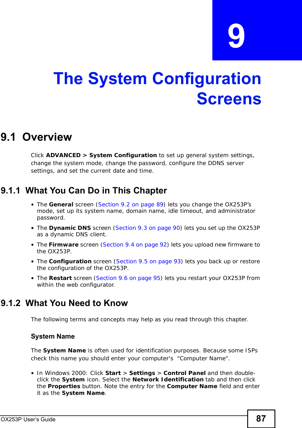OX253P User’s Guide 87CHAPTER  9 The System ConfigurationScreens9.1  OverviewClick ADVANCED &gt; System Configuration to set up general system settings, change the system mode, change the password, configure the DDNS server settings, and set the current date and time.9.1.1  What You Can Do in This Chapter•The General screen (Section 9.2 on page 89) lets you change the OX253P’s mode, set up its system name, domain name, idle timeout, and administrator password.•The Dynamic DNS screen (Section 9.3 on page 90) lets you set up the OX253P as a dynamic DNS client.•The Firmware screen (Section 9.4 on page 92) lets you upload new firmware to the OX253P.•The Configuration screen (Section 9.5 on page 93) lets you back up or restore the configuration of the OX253P.•The Restart screen (Section 9.6 on page 95) lets you restart your OX253P from within the web configurator.9.1.2  What You Need to KnowThe following terms and concepts may help as you read through this chapter.System NameThe System Name is often used for identification purposes. Because some ISPs check this name you should enter your computer&apos;s  &quot;Computer Name&quot;. •In Windows 2000: Click Start &gt; Settings &gt; Control Panel and then double-click the System icon. Select the Network Identification tab and then click the Properties button. Note the entry for the Computer Name field and enter it as the System Name.