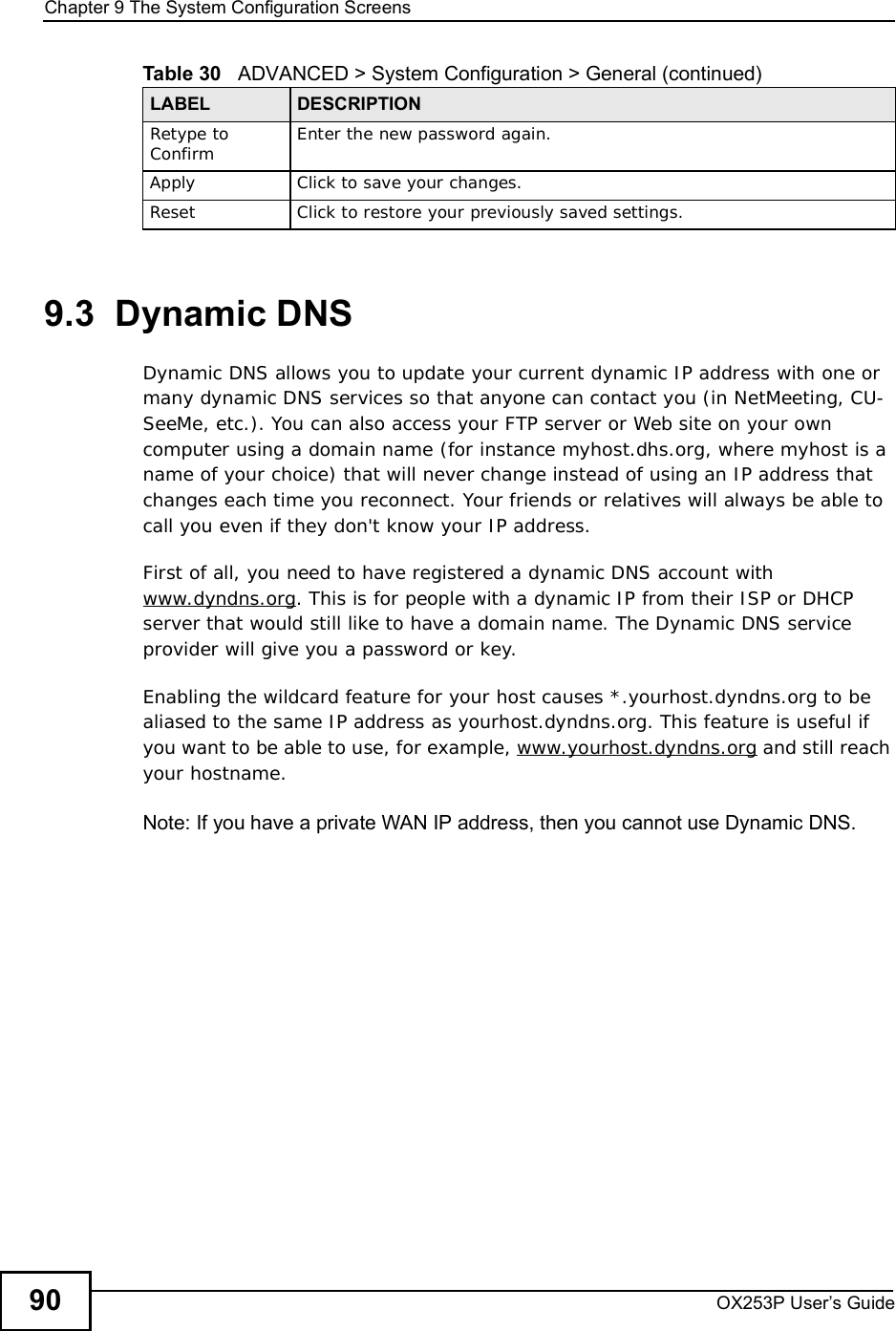 Chapter 9The System Configuration ScreensOX253P User’s Guide909.3  Dynamic DNSDynamic DNS allows you to update your current dynamic IP address with one or many dynamic DNS services so that anyone can contact you (in NetMeeting, CU-SeeMe, etc.). You can also access your FTP server or Web site on your own computer using a domain name (for instance myhost.dhs.org, where myhost is a name of your choice) that will never change instead of using an IP address that changes each time you reconnect. Your friends or relatives will always be able to call you even if they don&apos;t know your IP address.First of all, you need to have registered a dynamic DNS account with www.dyndns.org. This is for people with a dynamic IP from their ISP or DHCP server that would still like to have a domain name. The Dynamic DNS service provider will give you a password or key.Enabling the wildcard feature for your host causes *.yourhost.dyndns.org to be aliased to the same IP address as yourhost.dyndns.org. This feature is useful if you want to be able to use, for example, www.yourhost.dyndns.org and still reach your hostname.Note: If you have a private WAN IP address, then you cannot use Dynamic DNS.Retype to Confirm Enter the new password again.ApplyClick to save your changes.ResetClick to restore your previously saved settings.Table 30   ADVANCED &gt; System Configuration &gt; General (continued)LABEL DESCRIPTION