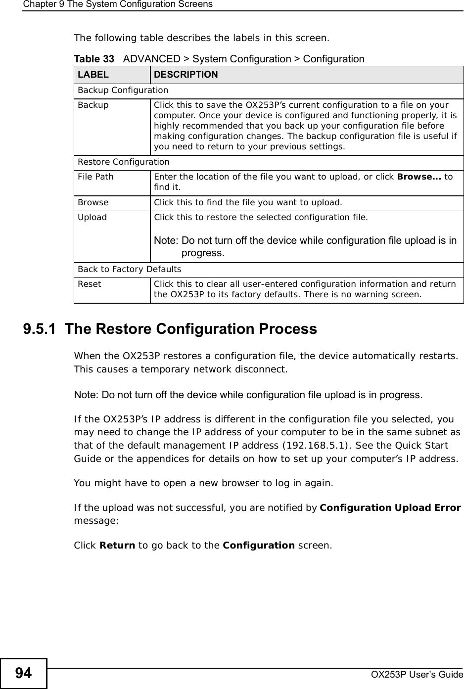 Chapter 9The System Configuration ScreensOX253P User’s Guide94The following table describes the labels in this screen.  9.5.1  The Restore Configuration ProcessWhen the OX253P restores a configuration file, the device automatically restarts. This causes a temporary network disconnect. Note: Do not turn off the device while configuration file upload is in progress.If the OX253P’s IP address is different in the configuration file you selected, you may need to change the IP address of your computer to be in the same subnet as that of the default management IP address (192.168.5.1). See the Quick Start Guide or the appendices for details on how to set up your computer’s IP address.You might have to open a new browser to log in again.If the upload was not successful, you are notified by Configuration Upload Errormessage:Click Return to go back to the Configuration screen.Table 33   ADVANCED &gt; System Configuration &gt; ConfigurationLABEL DESCRIPTIONBackup ConfigurationBackup Click this to save the OX253P’s current configuration to a file on your computer. Once your device is configured and functioning properly, it is highly recommended that you back up your configuration file before making configuration changes. The backup configuration file is useful if you need to return to your previous settings.Restore ConfigurationFile PathEnter the location of the file you want to upload, or click Browse... to find it.BrowseClick this to find the file you want to upload.UploadClick this to restore the selected configuration file.Note: Do not turn off the device while configuration file upload is in progress.Back to Factory DefaultsReset Click this to clear all user-entered configuration information and return the OX253P to its factory defaults. There is no warning screen.